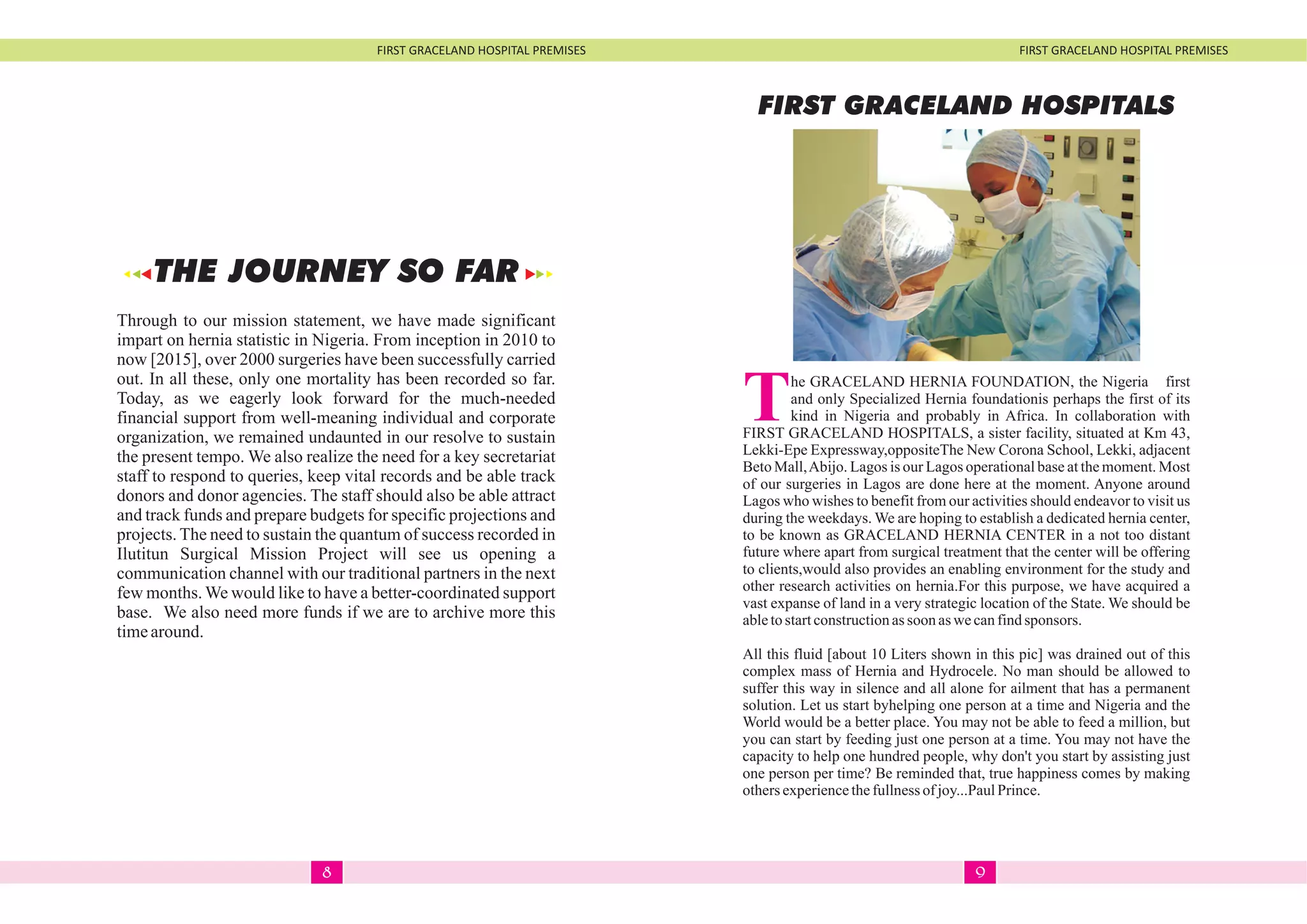 FIRST GRACELAND HOSPITAL PREMISES FIRST GRACELAND HOSPITAL PREMISES
Through to our mission statement, we have made significant
impart on hernia statistic in Nigeria. From inception in 2010 to
now [2015], over 2000 surgeries have been successfully carried
out. In all these, only one mortality has been recorded so far.
Today, as we eagerly look forward for the much-needed
financial support from well-meaning individual and corporate
organization, we remained undaunted in our resolve to sustain
the present tempo. We also realize the need for a key secretariat
staff to respond to queries, keep vital records and be able track
donors and donor agencies. The staff should also be able attract
and track funds and prepare budgets for specific projections and
projects. The need to sustain the quantum of success recorded in
Ilutitun Surgical Mission Project will see us opening a
communication channel with our traditional partners in the next
few months. We would like to have a better-coordinated support
base. We also need more funds if we are to archive more this
timearound.
THE JOURNEY SO FAR
FIRST GRACELAND HOSPITALS
The GRACELAND HERNIA FOUNDATION, the Nigeria first
and only Specialized Hernia foundationis perhaps the first of its
kind in Nigeria and probably in Africa. In collaboration with
FIRST GRACELAND HOSPITALS, a sister facility, situated at Km 43,
Lekki-Epe Expressway,oppositeThe New Corona School, Lekki, adjacent
Beto Mall,Abijo. Lagos is our Lagos operational base at the moment. Most
of our surgeries in Lagos are done here at the moment. Anyone around
Lagos who wishes to benefit from our activities should endeavor to visit us
during the weekdays. We are hoping to establish a dedicated hernia center,
to be known as GRACELAND HERNIA CENTER in a not too distant
future where apart from surgical treatment that the center will be offering
to clients,would also provides an enabling environment for the study and
other research activities on hernia.For this purpose, we have acquired a
vast expanse of land in a very strategic location of the State. We should be
abletostartconstructionassoon aswecanfindsponsors.
All this fluid [about 10 Liters shown in this pic] was drained out of this
complex mass of Hernia and Hydrocele. No man should be allowed to
suffer this way in silence and all alone for ailment that has a permanent
solution. Let us start byhelping one person at a time and Nigeria and the
World would be a better place. You may not be able to feed a million, but
you can start by feeding just one person at a time. You may not have the
capacity to help one hundred people, why don't you start by assisting just
one person per time? Be reminded that, true happiness comes by making
othersexperiencethefullnessof joy...PaulPrince.
98
 