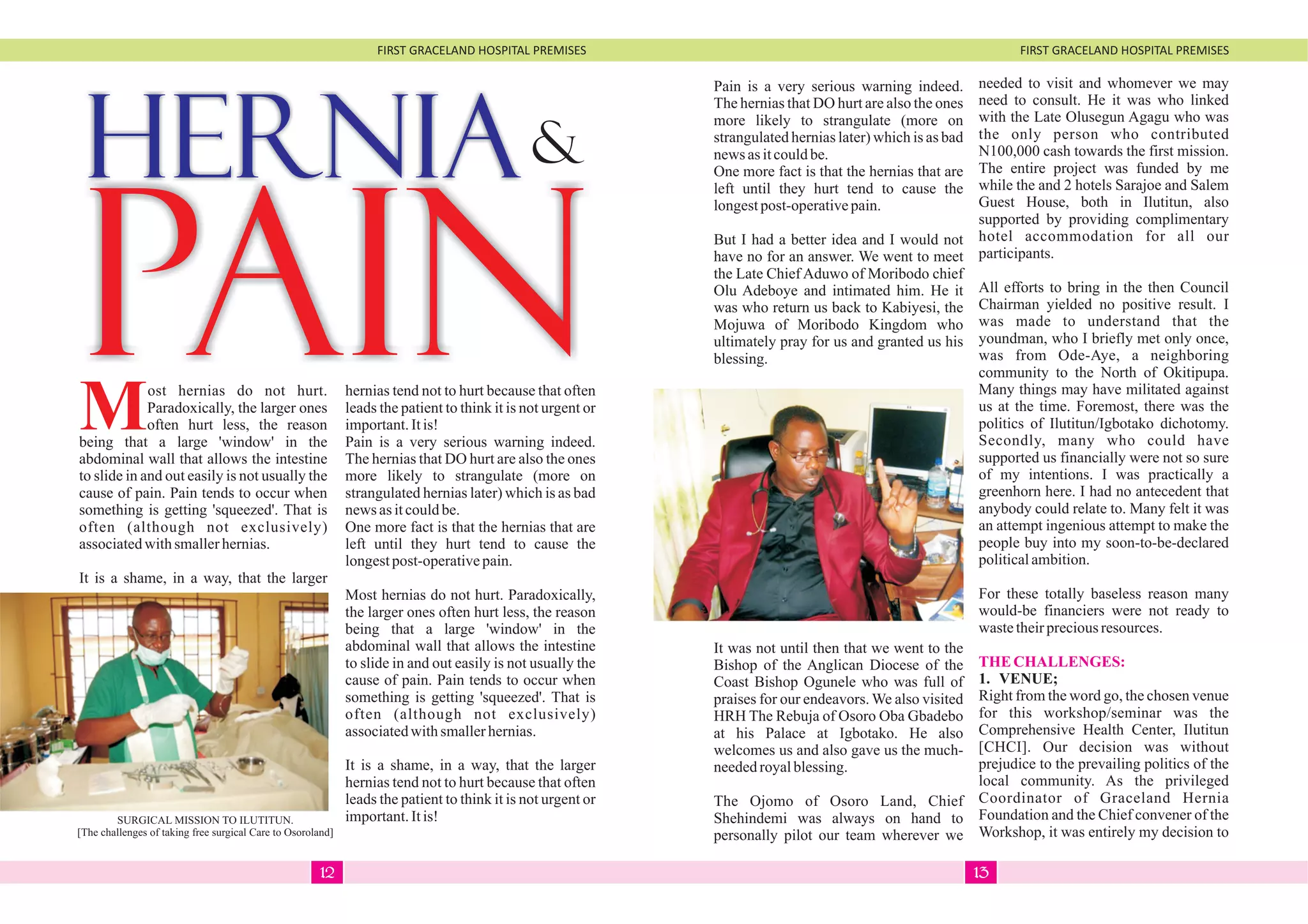FIRST GRACELAND HOSPITAL PREMISES FIRST GRACELAND HOSPITAL PREMISES
HERNIA&
PAINMost hernias do not hurt.
Paradoxically, the larger ones
often hurt less, the reason
being that a large 'window' in the
abdominal wall that allows the intestine
to slide in and out easily is not usually the
cause of pain. Pain tends to occur when
something is getting 'squeezed'. That is
often (although not exclusively)
associatedwithsmallerhernias.
It is a shame, in a way, that the larger
hernias tend not to hurt because that often
leads the patient to think it is not urgent or
important.Itis!
Pain is a very serious warning indeed.
The hernias that DO hurt are also the ones
more likely to strangulate (more on
strangulated hernias later) which is as bad
news asitcouldbe.
One more fact is that the hernias that are
left until they hurt tend to cause the
longestpost-operativepain.
Most hernias do not hurt. Paradoxically,
the larger ones often hurt less, the reason
being that a large 'window' in the
abdominal wall that allows the intestine
to slide in and out easily is not usually the
cause of pain. Pain tends to occur when
something is getting 'squeezed'. That is
often (although not exclusively)
associatedwithsmallerhernias.
It is a shame, in a way, that the larger
hernias tend not to hurt because that often
leads the patient to think it is not urgent or
important.Itis!
Pain is a very serious warning indeed.
The hernias that DO hurt are also the ones
more likely to strangulate (more on
strangulated hernias later) which is as bad
news asitcouldbe.
One more fact is that the hernias that are
left until they hurt tend to cause the
longestpost-operativepain.
But I had a better idea and I would not
have no for an answer. We went to meet
the Late Chief Aduwo of Moribodo chief
Olu Adeboye and intimated him. He it
was who return us back to Kabiyesi, the
Mojuwa of Moribodo Kingdom who
ultimately pray for us and granted us his
blessing.
It was not until then that we went to the
Bishop of the Anglican Diocese of the
Coast Bishop Ogunele who was full of
praises for our endeavors. We also visited
HRH The Rebuja of Osoro Oba Gbadebo
at his Palace at Igbotako. He also
welcomes us and also gave us the much-
neededroyalblessing.
The Ojomo of Osoro Land, Chief
Shehindemi was always on hand to
personally pilot our team wherever we
needed to visit and whomever we may
need to consult. He it was who linked
with the Late Olusegun Agagu who was
the only person who contributed
N100,000 cash towards the first mission.
The entire project was funded by me
while the and 2 hotels Sarajoe and Salem
Guest House, both in Ilutitun, also
supported by providing complimentary
hotel accommodation for all our
participants.
All efforts to bring in the then Council
Chairman yielded no positive result. I
was made to understand that the
youndman, who I briefly met only once,
was from Ode-Aye, a neighboring
community to the North of Okitipupa.
Many things may have militated against
us at the time. Foremost, there was the
politics of Ilutitun/Igbotako dichotomy.
Secondly, many who could have
supported us financially were not so sure
of my intentions. I was practically a
greenhorn here. I had no antecedent that
anybody could relate to. Many felt it was
an attempt ingenious attempt to make the
people buy into my soon-to-be-declared
politicalambition.
For these totally baseless reason many
would-be financiers were not ready to
wastetheirpreciousresources.
1. VENUE;
Right from the word go, the chosen venue
for this workshop/seminar was the
Comprehensive Health Center, Ilutitun
[CHCI]. Our decision was without
prejudice to the prevailing politics of the
local community. As the privileged
Coordinator of Graceland Hernia
Foundation and the Chief convener of the
Workshop, it was entirely my decision to
THECHALLENGES:
SURGICAL MISSION TO ILUTITUN.
[The challenges of taking free surgical Care to Osoroland]
1312
 