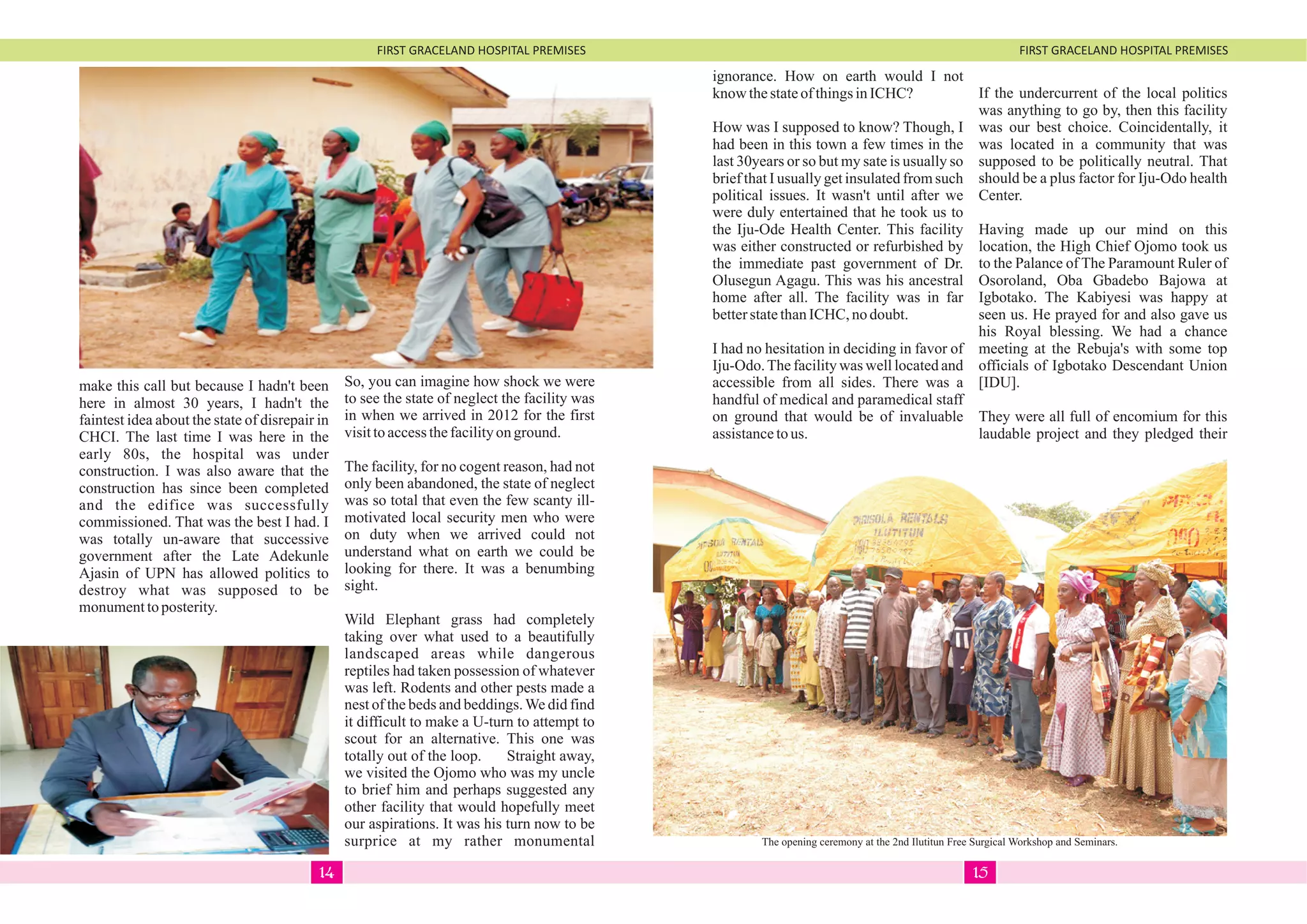 FIRST GRACELAND HOSPITAL PREMISES FIRST GRACELAND HOSPITAL PREMISES
make this call but because I hadn't been
here in almost 30 years, I hadn't the
faintest idea about the state of disrepair in
CHCI. The last time I was here in the
early 80s, the hospital was under
construction. I was also aware that the
construction has since been completed
and the edifice was successfully
commissioned. That was the best I had. I
was totally un-aware that successive
government after the Late Adekunle
Ajasin of UPN has allowed politics to
destroy what was supposed to be
monumenttoposterity.
So, you can imagine how shock we were
to see the state of neglect the facility was
in when we arrived in 2012 for the first
visittoaccessthefacilityonground.
The facility, for no cogent reason, had not
only been abandoned, the state of neglect
was so total that even the few scanty ill-
motivated local security men who were
on duty when we arrived could not
understand what on earth we could be
looking for there. It was a benumbing
sight.
Wild Elephant grass had completely
taking over what used to a beautifully
landscaped areas while dangerous
reptiles had taken possession of whatever
was left. Rodents and other pests made a
nest of the beds and beddings.We did find
it difficult to make a U-turn to attempt to
scout for an alternative. This one was
totally out of the loop. Straight away,
we visited the Ojomo who was my uncle
to brief him and perhaps suggested any
other facility that would hopefully meet
our aspirations. It was his turn now to be
surprice at my rather monumental
ignorance. How on earth would I not
know thestateofthingsinICHC?
How was I supposed to know? Though, I
had been in this town a few times in the
last 30years or so but my sate is usually so
brief that I usually get insulated from such
political issues. It wasn't until after we
were duly entertained that he took us to
the Iju-Ode Health Center. This facility
was either constructed or refurbished by
the immediate past government of Dr.
Olusegun Agagu. This was his ancestral
home after all. The facility was in far
betterstatethanICHC, nodoubt.
I had no hesitation in deciding in favor of
Iju-Odo.The facility was well located and
accessible from all sides. There was a
handful of medical and paramedical staff
on ground that would be of invaluable
assistancetous.
If the undercurrent of the local politics
was anything to go by, then this facility
was our best choice. Coincidentally, it
was located in a community that was
supposed to be politically neutral. That
should be a plus factor for Iju-Odo health
Center.
Having made up our mind on this
location, the High Chief Ojomo took us
to the Palance of The Paramount Ruler of
Osoroland, Oba Gbadebo Bajowa at
Igbotako. The Kabiyesi was happy at
seen us. He prayed for and also gave us
his Royal blessing. We had a chance
meeting at the Rebuja's with some top
officials of Igbotako Descendant Union
[IDU].
They were all full of encomium for this
laudable project and they pledged their
The opening ceremony at the 2nd Ilutitun Free Surgical Workshop and Seminars.
1514
 