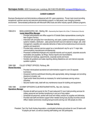 Normajean Amblo 40301 Carousel Lane, Lunenburg, MA 01462 978-489-9650 normajean2929@yahoo.com
CAREER SUMMARY
Business Development and Administrative professional with 20+ years experience. Proven track record providing
exceptional customer service and executive administrative support in a fast paced, ever changing business
environment. Demonstrated proficiencies with Microsoft Office tools and other industry specific software programs.
____________________________________________________________________________________________
1990-2014 MGN & ASSOCIATES, INC., Sterling, MA – Representing New England mfrs of Data, IT, Infrastructure & Security.
Inside Sales/Office Manager
 Provided administrative and office support to 8 Outside Sales representatives covering the
New England Territory.
 Interacted with principles from manufacturing, end users, systems architects and engineers,
systems installers, distribution , sales personnel both local and national to design, sell, order
management, expedite and corporate deliveries of data communications/sound and security
systems and equipment.
 Provided daily customer service support as a manufacturer's rep for up to 11 major data
communications manufacturers simultaneously.
 Processed confidential employee and corporate records such as payroll, corporate accounts
receivables and payables, tax filings, finance reports and reconciliations.
 Scheduled all meetings, appointments, corporate events and travel.
 Handled all quotations and sales reporting utilizing Salesforce.com and internal corporate
quotation systems.
1988-1990 CULLEY STREET OFFICES, Fitchburg, MA
Shared Secretary
 Provided individualized secretarial and administrative support to over 20 separate
businesses.
 Answered multi-line switchboard directing calls appropriately, taking messages and providing
directions to location, etc.
 Typed and/or faxed documents as necessary for varied businesses serving various
industries.
 Secured location daily, dealt with any maintenance issues for building and equipment.
1985-1988 US ARMY OFFICER'S CLUB RESTAURANT/HOTEL, Neu Ulm, Germany
Operations Manager
 Directed all staff and events for this 70 seat restaurant/12 room hotel providing services for
military personnel and families transitioning in and out of duty station.
 Scheduled all personnel, worked with local and military vendors for supplies and deliveries.
 Provided wait staff and kitchen support when needed during busy Sunday brunches and all
Officer related ceremonies including banquet events serving over 300 people at a time.
Volunteer Activity
President, Twin City Youth Hockey Association---coordinated schedule and activies for over 20 teams with
18 players per team, as well as coaching staff totaling over 300 participants.
 