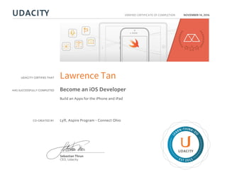 UDACITY CERTIFIES THAT
HAS SUCCESSFULLY COMPLETED
VERIFIED CERTIFICATE OF COMPLETION
L
EARN THINK D
O
EST 2011
Sebastian Thrun
CEO, Udacity
NOVEMBER 14, 2016
Lawrence Tan
Become an iOS Developer
Build an Apps for the iPhone and iPad
CO-CREATED BY Lyft, Aspire Program - Connect Ohio
 