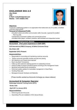 KHALANDAR SHA A.S 
Abu Dhabi 
UAE 
E-Mail: k.shaz91@gmail.com 
Mobile: +971-556811781 
Objectives 
To secure a challenging position in an organization that makes best use of my skills, to facilitate 
continued career growth. 
Personal & Professional Profile 
· Excellent verbal and written communication skills; Accurate, organized & excellent 
Planning skills 
· Outstanding coordination abilities and commercial acumen 
· Excellent team player, confident, proactive, self-motivated and independent worker 
Employment Details 
Accountant (Two years experience in SAP ERP) 
Gulf International (FMCG Company), Al Batha Consumer Group 
Abu Dhabi, UAE 
September 2012–Present 
Responsibilities: 
Þ Responsible for reconciling and maintaining customer accounts. 
Þ Perform accounts receivable monthly and year end closing. 
Þ AR Collections and Prepare bank deposits 
Þ Day to day Bank Transactions 
Þ Follow-up with customers seeking payment on outstanding invoices. 
Þ Profound ability to prepare periodical reports according to the management needs 
Þ Monitored and posted all wire transactions. 
Þ Performed weekly updates for receivables management in Great Plains. 
Þ Handling Petty cash. 
Þ Managing Computer Hardware and Networks. 
(Three months worked as Accounts Incharge as a leave reliever) 
Accountant & Computer Operator 
Orphanage Industrial Training Centre (OITC) 
Kerala, India 
(April 2011 to January 2012) 
Responsibilities: 
Þ Performing full set of Accounts 
Þ Assembling PCs and installation of OS, Device Drivers. 
 