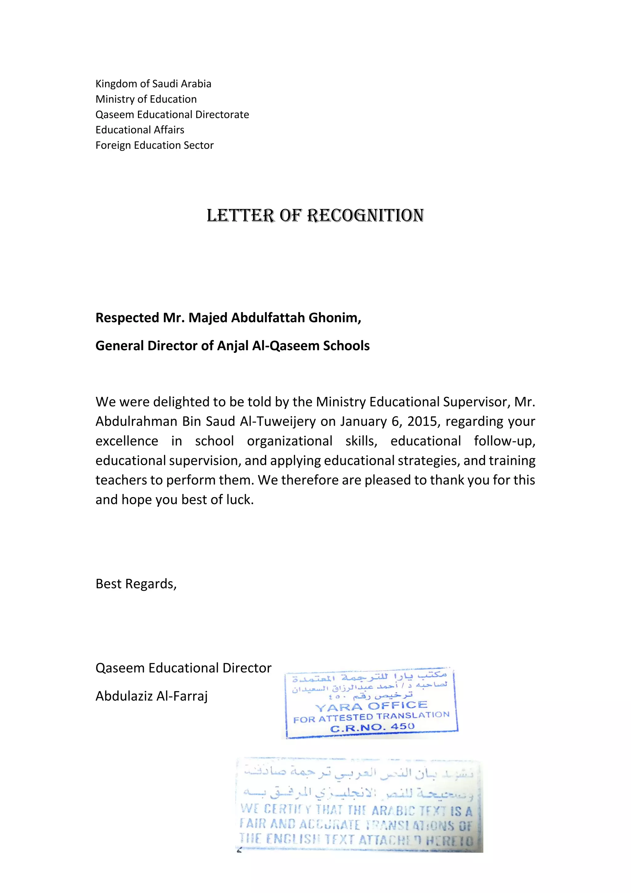Kingdom of Saudi Arabia
Ministry of Education
Qaseem Educational Directorate
Educational Affairs
Foreign Education Sector
Letter of Recognition
Respected Mr. Majed Abdulfattah Ghonim,
General Director of Anjal Al-Qaseem Schools
We were delighted to be told by the Ministry Educational Supervisor, Mr.
Abdulrahman Bin Saud Al-Tuweijery on January 6, 2015, regarding your
excellence in school organizational skills, educational follow-up,
educational supervision, and applying educational strategies, and training
teachers to perform them. We therefore are pleased to thank you for this
and hope you best of luck.
Best Regards,
Qaseem Educational Director
Abdulaziz Al-Farraj