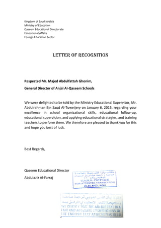 Kingdom of Saudi Arabia
Ministry of Education
Qaseem Educational Directorate
Educational Affairs
Foreign Education Sector
Letter of Recognition
Respected Mr. Majed Abdulfattah Ghonim,
General Director of Anjal Al-Qaseem Schools
We were delighted to be told by the Ministry Educational Supervisor, Mr.
Abdulrahman Bin Saud Al-Tuweijery on January 6, 2015, regarding your
excellence in school organizational skills, educational follow-up,
educational supervision, and applying educational strategies, and training
teachers to perform them. We therefore are pleased to thank you for this
and hope you best of luck.
Best Regards,
Qaseem Educational Director
Abdulaziz Al-Farraj
 
