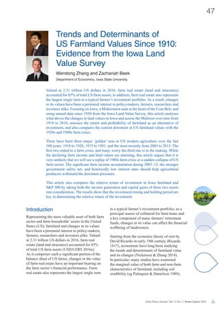 Farm Policy Journal | Vol. 13 No. 2 | Winter Quarter 2016
47
Trends and Determinants of
US Farmland Values Since 1910:
Evidence from the Iowa Land
Value Survey
Wendong Zhang and Zachariah Beek
Department of Economics, Iowa State University
Introduction
Representing the most valuable asset of both farm
sector and farm households’ assets in the United
States (US), farmland and changes in its values
have been a perennial interest to policy-makers,
farmers, researchers and investors alike. Valued
at 2.31 trillion US dollars in 2016, farm real
estate (land and structures) accounted for 85%
of total US farm assets (USDA ERS 2016a).
As it comprises such a significant portion of the
balance sheet of US farms, changes in the value
of farm real estate have an important bearing on
the farm sector’s financial performance. Farm
real estate also represents the largest single item
in a typical farmer’s investment portfolio; as a
principal source of collateral for farm loans and
a key component of many farmers’ retirement
funds, changes in its value can affect the financial
wellbeing of landowners.
Starting from the economic theory of rent by
David Ricardo in early 19th century (Ricardo
1817), economists have long been studying
the trends and determinants of farmland value
and its changes (Nickerson & Zhang 2014).
In particular, many studies have examined
the marginal value of both farm and non-farm
characteristics of farmland, including soil
erodibility (eg Palmquist & Danielson 1989),
Valued at 2.31 trillion US dollars in 2016, farm real estate (land and structures)
accounted for 85% of total US farm assets; in addition, farm real estate also represents
the largest single item in a typical farmer’s investment portfolio. As a result, changes
in its values have been a perennial interest to policy-makers, farmers, researchers and
investors alike. Focusing on Iowa, a Midwestern state at the heart of the Corn Belt, and
using annual data since 1950 from the Iowa Land Value Survey, this article analyses
what drives the changes in land values in Iowa and across the Midwest over time from
1910 to 2016, assesses the return and profitability of farmland as an alternative of
investment, and also compares the current downturn in US farmland values with the
1920s and 1980s farm crises.
There have been three major ‘golden’ eras in US modern agriculture over the last
100 years: 1910 to 1920, 1973 to 1981, and the most recently from 2003 to 2013. The
first two ended in a farm crisis, and many worry the third one is in the making. While
the declining farm income and land values are alarming, this article argues that it is
very unlikely that we will see a replay of 1980s farm crisis or a sudden collapse of US
farm sector. The significant farm income accumulation during 2003–13, the stronger
government safety net, and historically low interest rates should help agricultural
producers withstand the downturn pressures.
This article also compares the relative return of investment in Iowa farmland and
S&P 500 by taking both the income generation and capital gains of these two assets
into consideration. The results show that the investment timing and holding period are
key in determining the relative return of the investment.
 