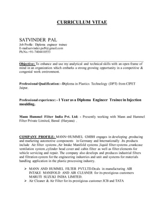 CURRICULUM VITAE
SATVINDER PAL
Job Profile: Diploma engineer trainee
E-mail:satvinder.pal9@gmail.com
Ph.No.+91-7404410553
_______________________________________________________________________
Objective: To enhance and use my analytical and technical skills with an open frame of
mind in an organization which embarks a strong growing opportunity in a competitive &
congenial work environment.
Professional Qualification: - Diploma in Plastics Technology (DPT) from CIPET
Jaipur.
Professional experience: - 1 Year as a Diploma Engineer Trainee in Injection
moulding.
Mann Hummel Filter India Pvt. Ltd: - Presently working with Mann and Hummel
Filter Private Limited, Bawal (Haryana) .
COMPANY PROFILE: MANN+HUMMEL GMBH engages in developing ,producing
and marketing automotive components in Germany and Internationally .Its products
include Air filter systems ,Air Intake Manifold systems ,liquid filter systems ,crankcase
ventilation system ,cylinder head cover and cabin filter as well as filter elements for
vehicle servicing and repair. The company also develops and produces industrial filters
and filtration system for the engineering industries and unit and systems for materials
handling application in the plastic processing industry.
 MANN AND HUMMEL FILTER PVT.LTD.Deals in manufacturing AIR
INTAKE MANIFOLD AND AIR CLEANER for its prestigious customers
MARUTI SUZUKI INDIA LIMITED.
 Air Cleaner & Air Filter for its prestigious customer JCB and TATA
 