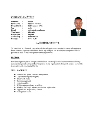 CURRICULUM VITAE
Surname : kuora
First name : Vincent Tatenda
Date of birth : 06 December 1986
Sex : male
Email : vinieoak@gmail.com
Visa Status : Visit visa
Languages : English
Nationality : Zimbabwean
Contact : 0551178294
CAREER OBJECETIVE
To contribute to a dynamic enterprise offering adequate opportunities for career advancement
based on skills experience and merit where my strengths can be exploited to optimal use for
personal as well as the development to the organization.
PROFILE
I am a strong team player who prides himself on his ability to motivate teams to successfully
achieve strategic objectives and driving value in any organization along with an ease and ability
to socialize with people at all levels.
SKILLS AQUIRED
 Patience and guests care and management.
 Guests handling and integrity.
 Team work skills.
 Time management.
 Listening skills.
 Willingness to embrace new ideas.
 Working for longer hours with minimal supervision.
 Hygiene and proper safety control.
 Management skills.
 