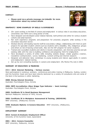 TRUDY BYRNES Resume / Professional Background
CONTACT
 Please send me a private message via LinkedIn for more
information about my contact details
SNAPSHOT/ SOME EXAMPLES OF SKILLS & EXPERIENCE
 20+ years working in the field of careers and employment in various roles in secondary education,
universities and TAFE over a long period of time.
 Have designed and developed career related material, both printed and online for various student
cohorts and adult learners.
 Ran work experience programs and preparation for university programs while working in the
secondary education sector.
 Worked directly with leading teacher staff at a secondary college, collaborating with them on joint
projects for specialist student cohorts such as students with a disability, ESL, Indigenous groups
and others at risk of leaving school early. Also ran the VET program for senior students.
 Trained and counselled students and clients in resume preparation, job interview practise and job
seeking skills with the view to building confidence and preparing them for employment.
 Have developed a variety of online skills including website design; simple graphics creation,
newsletter communication, survey marketing, content writing and internet research.
 Designed and delivered many workshops to young students and mature aged adults in careers
and employment related training.
 Set up my own consulting business in careers and employment (My Mentor Pty Ltd) in 2003.
SUMMARY OF EDUCATION & TRAINING
2011– 2014: Internet Marketing – Various courses
Have participated in numerous seminars, conferences and online training in Melbourne, Sydney, London
and the Sunshine Coast and have been directly mentored by a variety of consultants who are some of
the best in the business in online marketing.
2008: Strong Interest Inventory
Australian Psychologists Press, Victoria
2006: MBTI Accreditation (Myer Briggs Type Indicator - basic training)
Australian Psychologists Press, Victoria
2005: Certificate IV in Small Business Management
Northern Melbourne Institute of TAFE, Victoria
2005: Certificate IV in Workplace Assessment & Training, (BSZ40198)
RMIT University. (Melbourne) Victoria
1998: Graduate Diploma in Careers Education RMIT University, (Melbourne),
Victoria
EMPLOYMENT SUMMARY
2013: Careers & Graduate Employment Officer
University of the Sunshine Coast, Queensland
2001 - 2011: Careers Counsellor
RMIT University, Melbourne, Victoria
 