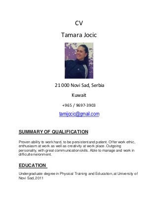 CV
Tamara Jocic
21 000 Novi Sad, Serbia
Kuwait
+965 / 9697-3903
tamijocic@gmail.com
SUMMARY OF QUALIFICATION
Proven ability to work hard, to be persistentand patient. Offerwork ethic,
enthusiasm at work as well as creativity at work place. Outgoing
personality, with great communication skills. Able to manage and work in
difficult environment.
EDUCATION
Undergraduate degree in Physical Training and Education, at University of
Novi Sad, 2011
 