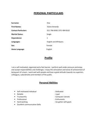 PERSONAL PARTICULARS
Surname: Else
First Names: Elaine Amanda
Contact Particulars: 011 796 6930 / 071 404 8162
Marital Status: Single
Dependence: 1
Languages: English and Afrikaans
Sex: Female
Home Language: English
Profile
I am a self-motivated, organized and a fast learner. I perform well under pressure and enjoy
and accept responsibilities and challenges. I enjoy the stimulation and sense of achievement of
being part of a team. I work well with people and have a good attitude towards my superiors,
colleagues, subordinates and members of the public.
Personal Abilities
• Self-motivated individual : Dedicated
• Reliable : Loyal
• Trustworthy : Computer Literate
• Professional : Enthusiastic
• Hard working : Go-getter with goals
• Excellent communication Skills
 