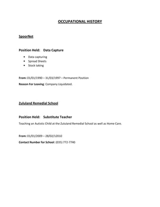 OCCUPATIONAL HISTORY
SpoorNet
Position Held: Data Capture
• Data capturing
• Spread Sheets
• Stock taking
From: 01/01/1990 – 31/03/1997 – Permanent Position
Reason For Leaving: Company Liquidated.
Zululand Remedial School
Position Held: Substitute Teacher
Teaching an Autistic Child at the Zululand Remedial School as well as Home Care.
From: 01/01/2009 – 28/02/12010
Contact Number for School: (035) 772-7740
 