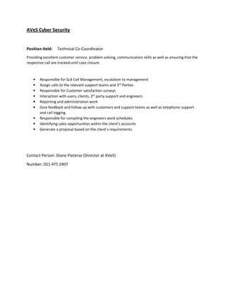 AVeS Cyber Security
Position Held: Technical Co-Coordinator
Providing excellent customer service, problem solving, communication skills as well as ensuring that the
respective call are tracked until case closure.
• Responsible for SLA Call Management, escalation to management
• Assign calls to the relevant support teams and 3rd
Parties
• Responsible for Customer satisfaction surveys
• Interaction with users, clients, 3rd
party support and engineers
• Reporting and administration work
• Give feedback and follow up with customers and support teams as well as telephonic support
and call logging.
• Responsible for compiling the engineers work schedules
• Identifying sales opportunities within the client’s accounts
• Generate a proposal based on the client’s requirements.
Contact Person: Diane Pieterse (Director at AVeS)
Number: 011 475 2407
 