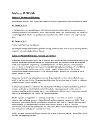 DataTegra: AT PRESENT:
Personal Background History:
Myself and my MD, Mr. Tinus Oosthuizen started the business together in 2010 at his residential house.
My Duties in 2010:
In the beginning, my responsibility was cold calling clients and introducing them to our company and
providing them with customer service duties. These include phone calls, email messages and follow-ups
concerning product delivery and quality issues. Basically run the whole company until we grew a year
later.
My Duties in 2012:
Position Held: Technical Client Liaison
Providing excellent customer service, problem solving, communication skills as well as ensuring that the
respective call are tracked until case closure.
Duties and Responsibilities as a Technical Co-ordinator
As a technical coordinator my duties are to supervise and coordinate the activities and operations of the
technical department and to ensure that the engineers respond quickly to the service requests from
clients. I am responsible for preparing service templates for our clients, ensuring correspondence
between clients and engineers are met, examining and correcting SLA contracts as well as for Clients
Reports, establishing a tracking case number for every support task according to the company
requirements. Allocating appointments to the relevant engineer, ensuring the necessary technical
reports are sent to client.
Also once a month, it’s my duty as a technical coordinator to book meetings with our SLA clients on
behalf of my Technical Director, filing reports and to review the technical reports, in order to make sure
that all the requirements are being met.
As a Technical coordinator I will review the activity and work of technical consultants from outside the
company and make sure that the technical staff meets the industry standards and the business
requirements while performing tasks. It’s my responsibility to provide the correct information, network
diagrams as well as logging the case for the client and engineer.
What is expected in my position as a technical coordinator to have skills and abilities in handling
customer queries, having customer relationship skills and strong people management skills. This is
because my position will often be in contact with people and even superiors, I would need to present
myself properly, but also possess good communication skills. In order to work in a dynamic
environment, I would need to be energetic and enthusiastic. Manual dexterity and strong resource and
time management aptitudes are required in my field.
Besides resolving some technical issues, I should also be able to demonstrate that I am confident, smart
and have a strong analytical skills.
 
