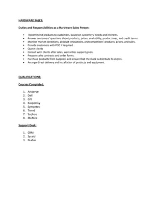 HARDWARE SALES:
Duties and Responsibilities as a Hardware Sales Person:
• Recommend products to customers, based on customers' needs and interests.
• Answer customers' questions about products, prices, availability, product uses, and credit terms.
• Monitor market conditions, product innovations, and competitors' products, prices, and sales.
• Provide customers with POC if required
• Quote clients
• Consult with clients after sales, warranties support given.
• Prepare sales contracts and order forms.
• Purchase products from Suppliers and ensure that the stock is distribute to clients.
• Arrange direct delivery and installation of products and equipment.
QUALIFICATIONS:
Courses Completed:
1. Arcserve
2. Dell
3. GFI
4. Kaspersky
5. Symantec
6. Trend
7. Sophos
8. McAfee
Support Desk:
1. CRM
2. Sysaid
3. N-able
 