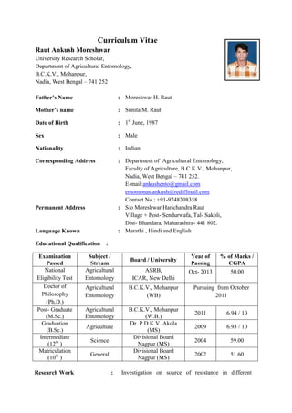 Curriculum Vitae
Raut Ankush Moreshwar
University Research Scholar,
Department of Agricultural Entomology,
B.C.K.V., Mohanpur,
Nadia, West Bengal – 741 252
Father’s Name : Moreshwar H. Raut
Mother’s name : Sunita M. Raut
Date of Birth : 1st
June, 1987
Sex : Male
Nationality : Indian
Corresponding Address : Department of Agricultural Entomology,
Faculty of Agriculture, B.C.K.V., Mohanpur,
Nadia, West Bengal – 741 252.
E-mail:ankushento@gmail.com
entomonas.ankush@rediffmail.com
Contact No.: +91-9748208358
Permanent Address : S/o Moreshwar Harichandra Raut
Village + Post- Sendurwafa, Tal- Sakoli,
Dist- Bhandara, Maharashtra- 441 802.
Language Known : Marathi , Hindi and English
Educational Qualification :
Examination
Passed
Subject /
Stream
Board / University
Year of
Passing
% of Marks /
CGPA
National
Eligibility Test
Agricultural
Entomology
ASRB,
ICAR, New Delhi
Oct- 2013 50.00
Doctor of
Philosophy
(Ph.D.)
Agricultural
Entomology
B.C.K.V., Mohanpur
(WB)
Pursuing from October
2011
Post- Graduate
(M.Sc.)
Agricultural
Entomology
B.C.K.V., Mohanpur
(W.B.)
2011 6.94 / 10
Graduation
(B.Sc.)
Agriculture
Dr. P.D.K.V. Akola
(MS)
2009 6.93 / 10
Intermediate
(12th
)
Science
Divisional Board
Nagpur (MS)
2004 59.00
Matriculation
(10th
)
General
Divisional Board
Nagpur (MS)
2002 51.60
Research Work : Investigation on source of resistance in different
 