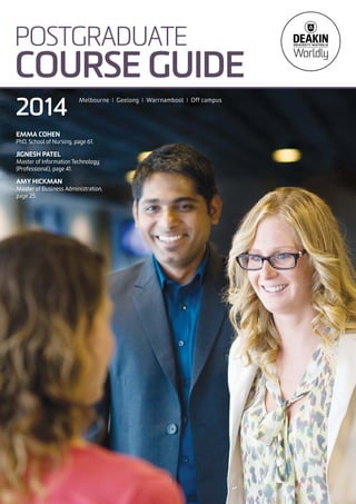 POSTGRADUATE
COURSE GUIDE
Melbourne I Geelong I Warrnambool I Off campus
2014
EMMA COHEN
PhD, School of Nursing, page 61.
JIGNESH PATEL
Master of Information Technology
(Professional), page 41.
AMY HICKMAN
Master of Business Administration,
page 25.
 