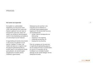 PROCES
De kwaliteit en onafhankelijke
begeleiding van het proces wordt
onder meer geborgd door supervisie.
Daarbij is gekozen voor een open en
transparante supervisie, waarin het
bieden van actueel en samenhangend
inzicht in de ontwikkeling voorwaarde is
om eenvoudig te kunnen bijsturen.
In tegenstelling tot eerdere documenten
in het proces is er gekozen om de
plannen ‘tastbaar’ te maken. Het
middel wat daarvoor is ingezet is een
3D-geprinte gebiedsmaquette op
schaal. Daarin is de bestaande situatie
gevisualiseerd, zijn terreinhoogten
aangebracht en worden diverse
initiatieven ingemonteerd.
Gebaseerd op de inzichten in de
maquette zijn de initiatieven in
individuele supervisiegesprekken
bijgestuurd. Die sturing heeft focus op
vier sleutelaspecten:
•	 schaal, maat en korrelgrootte van
bebouwing;
•	 inpassing in de omgeving;
•	 onderlinge samenhang, en;
•	 borging van de uitvoering.
Over de voortgang van de supervisie
is regelmatig terugkoppeling gegeven
aan de raadscommissie via presentaties
en memo’s. En eveneens zijn de
hoofdlijnen van ruimtelijke kwaliteit
geborgd via een aantal dialogen met de
welstandcommissie.
het voeren van supervisie 11
 