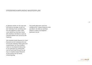 STEDENBOUWKUNDIG MASTERPLAN
er gekozen worden om de route naar
het strand te vervolgen via de Fort
den Haakweg of een wandeling door
het natuurgebied te maken. Deze
route verbindt op informele manier
alle initiatieven met elkaar en sluit op
meerdere plekken aan op de Fort den
Haakweg.
Het receptiecomplex Breezand en Hotel
Duinoord vormen markeerpunten aan
de Fort den Haakweg. Beide gebouwen
onderscheiden zich qua schaal en
maat van de bestaande bebouwing
en zijn gesitueerd op ankerpunten
van de route (Hotel Duinoord op de
kop en receptiecomplex Breezand
op de kruising met de nieuwe
ontsluitingsweg).
Voor beide gebouwen wordt een
verblijfsruimte / rustpunt langs de route
gecreëerd, die deels op openbaar
gebied en deels op privégebied
gesitueerd zal zijn.
21
 