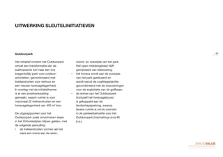 UITWERKING SLEUTELINITIATIEVEN
Outdoorpark
Het initiatief rondom het Outdoorpark
omvat een transformatie van de
subtropische tuin naar een (vrij
toegankelijk) park voor outdoor-
activiteiten, gecombineerd met
trekkershutten voor verhuur en
een nieuwe horecagelegenheid.
In overleg met de initiatiefnemer
is er een proefverkaveling
gemaakt, waarin ruimte is voor
maximaal 25 trekkershutten en een
horecagelegenheid van 400 m2
bvo.
De uitgangspunten voor het
Outdoorpark zoals omschreven staan
in het Ontwikkelplan blijven gelden, met
de volgende aanvulling:
•	 de trekkershutten vormen als het
ware een krans aan de west-,
noord- en oostzijde van het park.
Het open middengebied blijft
gevrijwaard van bebouwing;
•	 het horeca wordt aan de zuidzijde
van het park gesitueerd en
wordt vanuit de coalitiegedachte
gecombineerd met de voorzieningen
voor de exploitatie van de golfbaan;
•	 de entree van het Outdoorpark
(inclusief het horecagebouw)
is gekoppeld aan de
landschapsparking, waarop
tevens ruimte is om te voorzien
in de parkeerbehoefte voor het
Outdoorpark (inschatting circa 85
p.p.).
23
 