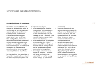 UITWERKING SLEUTELINITIATIEVEN
Pitch & Putt Golfbaan en forellenvijver
Het initiatief rondom de Pitch & Putt
golfbaan en de forellenvijver omvat de
transformatie van agrarische gronden
naar een golfbaan en forellenvijver.
In overleg met de initiatiefnemer
is een proefverkaveling gemaakt,
waarin ruimte is voor een 9-holes
Pitch &Putt golfbaan, maximaal 9
recreatiewoningen en een forellenvijver
met een gebouw voor opslagruimte
en kantine van max. 300 m2
bvo. De
horecavoorziening van het Outdoorpark
wordt vanuit de coalitiegedachte
gecombineerd met de voorzieningen
voor de exploitatie van de golfbaan.
De uitgangspunten voor de golfbaan en
forellenvijver zoals omschreven staan in
het Ontwikkelplan blijven gelden, met
de volgende aanvullingen:
•	 de recreatiewoningen worden in
twee clusters / erven gerealiseerd:
max. 5 woningen in het zuidelijk
cluster, ontsloten via de Fort den
Haakweg en max. 4 woningen in het
noordelijk cluster, ontsloten via de
nieuwe ontsluitingsweg;
•	 de recreatiewoningen zijn gesitueerd
op percelen van circa 1.000 m2
,
waarvan max. 50% wordt ingericht
als privétuin bij de woning. De rest
van het perceel maakt (visueel)
onderdeel uit van de golfbaan;
•	 de woningen hebben een bouw-
hoogte van maximaal 1 bouwlaag
met kap en een footprint van
maximaal 90 m2
bvo. Per woning
worden er 2 p.p. op eigen terrein
gerealiseerd;
•	 indien het realiseren van één
gezamenlijke voorziening voor de
golfbaan en het Outdoorpark niet
haalbaar blijkt te zijn, is er een
mogelijkheid om in het noordelijk
cluster één woning te laten
vervallen ten behoeve van een
voorzieningengebouw;
•	 op de landschapsparking is
ruimte om te voorzien in de
parkeerbehoefte voor de golfbaan
(inschatting circa 40 p.p.) en de
forellenvijver (inschatting circa
20 p.p.). Vanwege de afstand
van de forellenvijver tot aan de
landschapsparking is het mogelijk
om op eigen terrein max. 20 p.p te
realiseren.
27
 