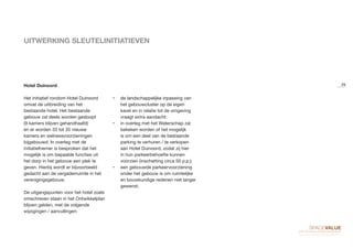 UITWERKING SLEUTELINITIATIEVEN
Hotel Duinoord
Het initiatief rondom Hotel Duinoord
omvat de uitbreiding van het
bestaande hotel. Het bestaande
gebouw zal deels worden gesloopt
(9 kamers blijven gehandhaafd)
en er worden 33 tot 35 nieuwe
kamers en welnessvoorzieningen
bijgebouwd. In overleg met de
initiatiefnemer is besproken dat het
mogelijk is om bepaalde functies uit
het dorp in het gebouw een plek te
geven. Hierbij wordt er bijvoorbeeld
gedacht aan de vergaderruimte in het
verenigingsgebouw.
De uitgangspunten voor het hotel zoals
omschreven staan in het Ontwikkelplan
blijven gelden, met de volgende
wijzigingen / aanvullingen:
•	 de landschappelijke inpassing van
het gebouwcluster op de eigen
kavel en in relatie tot de omgeving
vraagt extra aandacht;
•	 in overleg met het Waterschap zal
bekeken worden of het mogelijk
is om een deel van de bestaande
parking te verhuren / te verkopen
aan Hotel Duinoord, zodat zij hier
in hun parkeerbehoefte kunnen
voorzien (inschatting circa 50 p.p.);
•	 een gebouwde parkeervoorziening
onder het gebouw is om ruimtelijke
en bouwkundige redenen niet langer
gewenst.
29
 