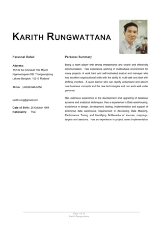 KARITH RUNGWATTANA
Personal Detail
Address:
11/139 Soi Chinaket 1/29 Moo 6
Ngamwongwan RD. Thongsonghong
Laksee Bangkok 10210 Thailand
Mobile: (+66)90-946-9156
karith.rung@gmail.com
Date of Birth: 25 October 1984
Nationality: Thai
Personal Summary
Being a team player with strong interpersonal and clearly and effectively
communication. Has experience working in multicultural environment for
many projects. A work hard and self-motivated analyst and manager who
has excellent organizational skills with the ability to multi-task and deal with
shifting priorities. A quick learner who can rapidly understand and absorb
new business concepts and the new technologies and can work well under
pressure.
Has extensive experience in the development and upgrading of database
systems and analytical techniques. Has a experience in Data warehousing,
experience in design, development, testing, implementation and support of
enterprise data warehouse. Experienced in developing Data Mapping,
Performance Tuning and Identifying Bottlenecks of sources, mappings,
targets and sessions. Has an experience in project based implementation
Page 1 of 10
Karith Rungwattana
 