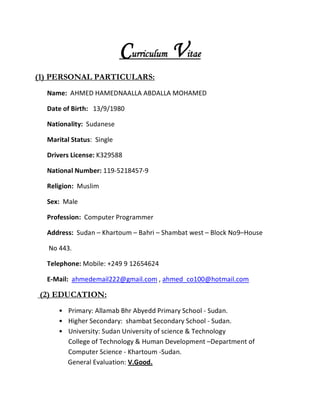 Curriculum Vitae
(1) PERSONAL PARTICULARS:
Name: AHMED HAMEDNAALLA ABDALLA MOHAMED
Date of Birth: 13/9/1980
Nationality: Sudanese
Marital Status: Single
Drivers License: K329588
National Number: 119-5218457-9
Religion: Muslim
Sex: Male
Profession: Computer Programmer
Address: Sudan – Khartoum – Bahri – Shambat west – Block No9–House
No 443.
Telephone: Mobile: +249 9 12654624
E-Mail: ahmedemail222@gmail.com , ahmed_co100@hotmail.com
(2) EDUCATION:
• Primary: Allamab Bhr Abyedd Primary School - Sudan.
• Higher Secondary: shambat Secondary School - Sudan.
• University: Sudan University of science & Technology
College of Technology & Human Development –Department of
Computer Science - Khartoum -Sudan.
General Evaluation: V.Good.
 