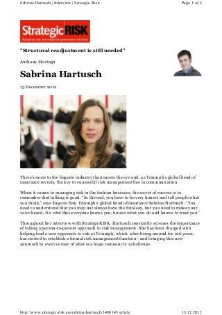 "Structural readjustment is still needed"
Anthony Murtagh
Sabrina Hartusch
13 December 2012
There’s more to the lingerie industry than meets the eye and, as Triumph’s global head of
insurance reveals, the key to successful risk management lies in communication
When it comes to managing risk in the fashion business, the secret of success is to
remember that talking is good. “In the end, you have to be very honest and tell people what
you think,” says lingerie firm Triumph’s global head of insurance Sabrina Hartusch. “You
need to understand that you may not always have the final say, but you need to make your
voice heard. It’s vital that everyone knows you, knows what you do and knows to trust you.”
Throughout her interview with StrategicRISK, Hartusch constantly stresses the importance
of taking a person-to-person approach to risk management. She has been charged with
helping lead a new approach to risk at Triumph, which, after being around for 126 years,
has started to establish a formal risk management function - and bringing this new
approach to every corner of what is a huge company is a challenge.
Page 1 of 4Sabrina Hartusch | Interview | Strategic Risk
13.12.2012http://www.strategic-risk.eu/sabrina-hartusch/1400145.article
 