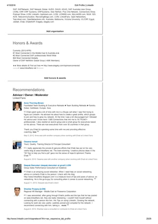 4/10/2016 Edit Profile | LinkedIn
http://www.linkedin.com/in/sapnetwork?trk=nav_responsive_tab_profile 20/29
Add organization
Add honors & awards
Advisor / Owner / Moderator
Linked Fans
SAP, SAPNetwork, SAP Network Global, AUSG, SAUG, ASUG, SAP Australia User Group,
LIONs, ERP, ERP Systems, ERPSystems, Stan Relihan, Plus One Network, Connections Show,
Podcast Show, LION, LinkedIn, toplinked.com, LICM, LION500.com, MyLink500.com, MLM, GDI,
ACN, Telecommunication, RecruitingBlogs.com, LION, LinkedFans, Open Networkers,
TopLinked.com, OpenNetworkers.info, Australia, Melbourne, Victoria University, VU ERP, Egypt,
Jeddah, Ehab, Ehab4SAP, Elagaty, elagaty.com
Honors & Awards
Currently (2012­APR):
#1 Most Connected in the Middle East & Australia ★★ 
#2 Most Connected SAP professionals World Wide  
#22 Most Connected Globally 
Owner of SAP NetWork Global Group (+80K Members) 
★★ More details & Find out how ➨ http://www.elagaty.com/topmostconnected  
­­­­­­­­­> www.linkedfans.net <­­­­­­­­­
Recommendations
Anne Thornley­Brown
Facilitated Team Building & Executive Retreats ►Team Building Retreats ►Toronto,
Dubai, Caribbean, Europe, Asia
Ehab spent quite a bit of time with me in a Skype call when I was first trying to
figure out Linkedin. He advised me about how to create a great profile, which groups
to join and how to grow my network. At the time I was a bit discouraged but I followed
his advice and I know have 1,685 Connections that link me to 16,776,847+
professionals. I also started an alumni group and a small group for executives based
on his advice. There are now executives from over 30 countries in that group. 
Thank you Ehab for spending some time with me and providing effective
coaching. less
May 5, 2012, Anne was with another company when working with Ehab at Linked Fans


Ossama Ismail
Yourz; Quality, Training Director & Principal Consultant
I really appreciate the sincere & genuine efforts that Ehab has put on his very
useful blog at www.linkedfans.net. The brain­storming / creative precise ideas in the
"20 Tips to help you find a job" gave me the sense of hope & optimism.Thanks
Ehab
August 4, 2010, Ossama was with another company when working with Ehab at Linked Fans


Deepak Damodarr (deepak.damodarr at gmail) LION
Group Sales Performance Consultant at Vodafone
Ehab is an amazing social networker. When I need help on social networking
advice or contacts Ehab is the person I check with.His blog
http://www.linkedfans.blogspot.com/ is a treasure trove of tips and posts of advice, on
networking. He is the go­to­guy for consulting when it comes to social networking.
August 11, 2010, Deepak was Ehab's client


Shankar Poojary [LION]
Regional HR Manager ­ Middle East at Flowserve Corporation
I was astonished, after going through Ehab's profile and the tips that he has posted
on www.linkedfans.net, they are really interesting. I couldn't hold myself without
connecting with a person like him. His Tips on using LinkedIn, Growing the network,
Looking for work are very useful, carefully picked and compiled for the network. I
recommend connecting with him, taking a... more
August 4, 2010, Shankar was a consultant or contractor to Ehab at Linked Fans


 
