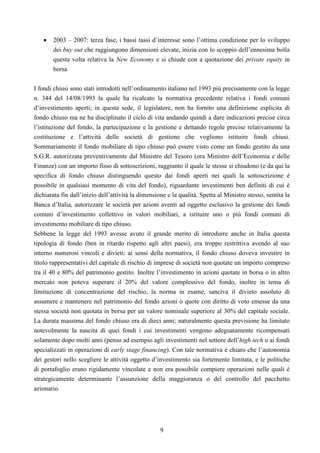 9
• 2003 – 2007: terza fase, i bassi tassi d’interesse sono l’ottima condizione per lo sviluppo
dei buy out che raggiungono dimensioni elevate, inizia con lo scoppio dell’ennesima bolla
questa volta relativa la New Economy e si chiude con a quotazione dei private equity in
borsa
I fondi chiusi sono stati introdotti nell’ordinamento italiano nel 1993 più precisamente con la legge
n. 344 del 14/08/1993 la quale ha ricalcato la normativa precedente relativa i fondi comuni
d’investimento aperti; in questa sede, il legislatore, non ha fornito una definizione esplicita di
fondo chiuso ma ne ha disciplinato il ciclo di vita andando quindi a dare indicazioni precise circa
l’istituzione del fondo, la partecipazione e la gestione e dettando regole precise relativamente la
costituzione e l’attività delle società di gestione che vogliono istituire fondi chiusi.
Sommariamente il fondo mobiliare di tipo chiuso può essere visto come un fondo gestito da una
S.G.R. autorizzata preventivamente dal Ministro del Tesoro (ora Ministro dell’Economia e delle
Finanze) con un importo fisso di sottoscrizioni, raggiunto il quale le stesse si chiudono (e da qui la
specifica di fondo chiuso distinguendo questo dai fondi aperti nei quali la sottoscrizione è
possibile in qualsiasi momento di vita del fondo), riguardante investimenti ben definiti di cui è
dichiarata fin dall’inizio dell’attività la dimensione e la qualità. Spetta al Ministro stesso, sentita la
Banca d’Italia, autorizzare le società per azioni aventi ad oggetto esclusivo la gestione dei fondi
comuni d’investimento collettivo in valori mobiliari, a istituire uno o più fondi comuni di
investimento mobiliare di tipo chiuso.
Sebbene la legge del 1993 avesse avuto il grande merito di introdurre anche in Italia questa
tipologia di fondo (ben in ritardo rispetto agli altri paesi), era troppo restrittiva avendo al suo
interno numerosi vincoli e divieti: ai sensi della normativa, il fondo chiuso doveva investire in
titolo rappresentativi del capitale di rischio di imprese di società non quotate un importo compreso
tra il 40 e 80% del patrimonio gestito. Inoltre l’investimento in azioni quotate in borsa o in altro
mercato non poteva superare il 20% del valore complessivo del fondo, inoltre in tema di
limitazione di concentrazione del rischio, la norma in esame, sanciva il divieto assoluto di
assumere e mantenere nel patrimonio del fondo azioni o quote con diritto di voto emesse da una
stessa società non quotata in borsa per un valore nominale superiore al 30% del capitale sociale.
La durata massima del fondo chiuso era di dieci anni; naturalmente questa previsione ha limitato
notevolmente la nascita di quei fondi i cui investimenti vengono adeguatamente ricompensati
solamente dopo molti anni (penso ad esempio agli investimenti nel settore dell’high tech o ai fondi
specializzati in operazioni di early stage financing). Con tale normativa è chiaro che l’autonomia
dei gestori nello scegliere le attività oggetto d’investimento sia fortemente limitata, e le politiche
di portafoglio erano rigidamente vincolate e non era possibile compiere operazioni nelle quali è
strategicamente determinante l’assunzione della maggioranza o del controllo del pacchetto
azionario.
 