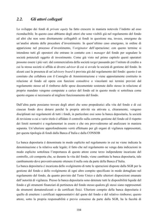 104
2.2. Gli attori collegati
Lo sviluppo dei fondi di private equity ha fatto crescere in maniera notevole l’indotto ad esso
riconducibile. In questo caso abbiamo degli attori che sono visibili già nel regolamento del fondo
ed altri che non sono direttamente collegabili ai fondi in questione ma, invece, emergono da
un’analisi attenta delle procedure d’investimento. In quest’ultimo caso emergono, in ordine di
apparizione nel processo d’investimento, l’originator dell’operazione: con questo termine si
intendono tutti gli operatori che entrano in contatto con i manager del fondo per segnalare le
società potenziali oggetto di investimento. Come già visto nel primo capitolo questi operatori
possono essere i più vari: dal commercialista della società target passando per l’istituto di credito a
cui la stessa società si affida ai diversi advisor di cui si avvale la società di gestione del fondo. In
alcuni casi la presenza di un’advisory board è prevista già dal regolamento del fondo: questo è un
comitato che collabora con il Consiglio di Amministrazione e viene appositamente costituito in
relazione al fondo ed opera con funzioni consultive o vincolanti nei termini previsti dal
regolamento stesso ed il rimborso delle spese documentate sostenute dallo stesso in relazione al
proprio mandato vengono computate a carico del fondo ed in questo modo si sottolinea come
questo organo si necessario al migliore funzionamento del fondo.
Dall’altra parte possiamo trovare degli attori che sono propedeutici alla vita del fondo e di cui
ciascun fondo deve dotarsi perché la propria attività sia attivata e, chiaramente, vengono
disciplinati nei regolamenti di tutti i fondi, in particolare essi sono la banca depositaria, la società
di revisione a cui a vario titolo è affidato il controllo sulla corretta gestione del fondo ed il rispetto
dei limiti normativi e regolamentari in essere e che ora provvederemo ad analizzare in maniera
separata. Un’ulteriore approfondimento verrà effettuato per gli organi di vigilanza rappresentati,
per questa tipologia di fondi dalla Banca d’Italia e dalla CONSOB
La banca depositaria è denominata in modo esplicito nel regolamento in cui ne viene indicata la
denominazione e la relativa sede legale; il fatto che nel regolamento ne venga data indicazioni in
modo esplicito sottolinea l’importanza di questo attore come terzo indipendente incaricato del
controllo, ciò comporta che, se durante la vita del fondo, viene cambiata la banca depositaria, tale
cambiamento deve preventivamente ottenere il nulla osta da parte della Banca d’Italia.
La banca depositaria è incaricata dello svolgimento di tutte le operazioni disposte dalla SGR per la
gestione del fondo e dello svolgimento di ogni altro compito specificato in modo dettagliato nel
regolamento del fondo, da quanto previsto dal Testo Unico e dalle ulteriori disposizioni emanate
dall’autorità di vigilanza. Presso la banca depositaria sono detenute tutti le disponibilità liquide del
fondo e gli strumenti finanziari di pertinenza del fondo stesso qualora gli stessi siano rappresentati
da strumenti demateralizzati o da certificati fisici. Ulteriore compito della banca depositaria è
quello di emettere i certificati rappresentativi del quote del fondo e del relativo rimborso; questo
attore, sotto la propria responsabilità e previo consenso da parte dalla SGR, ha la facoltà di
 