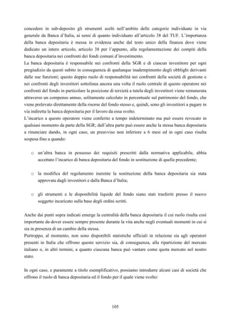 105
concedere in sub-deposito gli strumenti scelti nell’ambito delle categorie individuate in via
generale da Banca d’Italia, ai sensi di quanto individuato all’articolo 38 del TUF. L’importanza
della banca depositaria è messa in evidenza anche dal testo unico della finanza dove viene
dedicato un intero articolo, articolo 38 per l’appunto, alla regolamentazione dei compiti della
banca depositaria nei confronti dei fondi comuni d’investimento.
La banca depositaria è responsabile nei confronti della SGR e di ciascun investitore per ogni
pregiudizio da questi subito in conseguenza di qualunque inadempimento degli obblighi derivanti
dalle sue funzioni; questo doppio ruolo di responsabilità nei confronti della società di gestione e
nei confronti degli investitori sottolinea ancora una volta il ruolo centrale di questo operatore nei
confronti del fondo in particolare la posizione di terzietà a tutela degli investitori viene remunerata
attraverso un compenso annuo, solitamente calcolato in percentuale sul patrimonio del fondo, che
viene prelevato direttamente della risorse del fondo stesso e, quindi, sono gli investitori a pagare in
via indiretta la banca depositaria per il lavoro da essa svolto.
L’incarico a questo operatore viene conferito a tempo indeterminato ma può essere revocato in
qualsiasi momento da parte della SGR; dall’altra parte può essere anche la stessa banca depositaria
a rinunciare dando, in ogni caso, un preavviso non inferiore a 6 mesi ed in ogni caso risulta
sospesa fino a quando:
o un’altra banca in possesso dei requisiti prescritti dalla normativa applicabile, abbia
accettato l’incarico di banca depositaria del fondo in sostituzione di quella precedente;
o la modifica del regolamento inerente la sostituzione della banca depositaria sia stata
approvata dagli investitori e dalla Banca d’Italia;
o gli strumenti e le disponibilità liquide del fondo siano stati trasferiti presso il nuovo
soggetto incaricato sulla base degli ordini scritti.
Anche dai punti sopra indicati emerge la centralità della banca depositaria il cui ruolo risulta così
importante da dover essere sempre presente durante la vita anche negli eventuali momenti in cui si
sia in presenza di un cambio della stessa.
Purtroppo, al momento, non sono disponibili statistiche ufficiali in relazione sia agli operatori
presenti in Italia che offrono questo servizio sia, di conseguenza, alla ripartizione del mercato
italiano o, in altri termini, a quanto ciascuna banca può vantare come quota mercato nel nostro
stato.
In ogni caso, e puramente a titolo esemplificativo, possiamo introdurre alcuni casi di società che
offrono il ruolo di banca depositaria ed il fondo per il quale viene svolto:
 