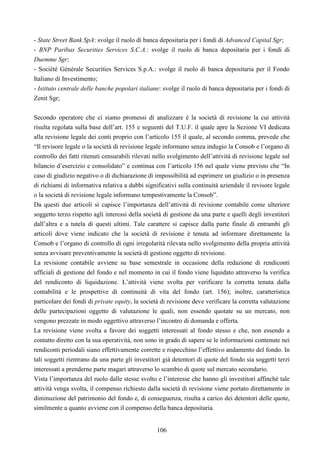 106
- State Street Bank SpA: svolge il ruolo di banca depositaria per i fondi di Advanced Capital Sgr;
- BNP Paribas Securities Services S.C.A.: svolge il ruolo di banca depositaria per i fondi di
Duemme Sgr;
- Société Générale Securities Services S.p.A.: svolge il ruolo di banca depositaria per il Fondo
Italiano di Investimento;
- Istituto centrale delle banche popolari italiane: svolge il ruolo di banca depositaria per i fondi di
Zenit Sgr;
Secondo operatore che ci siamo promessi di analizzare è la società di revisione la cui attività
risulta regolata sulla base dell’art. 155 e seguenti del T.U.F. il quale apre la Sezione VI dedicata
alla revisione legale dei conti proprio con l’articolo 155 il quale, al secondo comma, prevede che
“Il revisore legale o la società di revisione legale informano senza indugio la Consob e l’organo di
controllo dei fatti ritenuti censurabili rilevati nello svolgimento dell’attività di revisione legale sul
bilancio d’esercizio e consolidato” e continua con l’articolo 156 nel quale viene previsto che “In
caso di giudizio negativo o di dichiarazione di impossibilità ad esprimere un giudizio o in presenza
di richiami di informativa relativa a dubbi significativi sulla continuità aziendale il revisore legale
o la società di revisione legale informano tempestivamente la Consob”.
Da questi due articoli si capisce l’importanza dell’attività di revisione contabile come ulteriore
soggetto terzo rispetto agli interessi della società di gestione da una parte e quelli degli investitori
dall’altra e a tutela di questi ultimi. Tale carattere si capisce dalla parte finale di entrambi gli
articoli dove viene indicato che la società di revisione è tenuta ad informare direttamente la
Consob e l’organo di controllo di ogni irregolarità rilevata nello svolgimento della propria attività
senza avvisare preventivamente la società di gestione oggetto di revisione.
La revisione contabile avviene su base semestrale in occasione della redazione di rendiconti
ufficiali di gestione del fondo e nel momento in cui il fondo viene liquidato attraverso la verifica
del rendiconto di liquidazione. L’attività viene svolta per verificare la corretta tenuta dalla
contabilità e le prospettive di continuità di vita del fondo (art. 156); inoltre, caratteristica
particolare dei fondi di private equity, la società di revisione deve verificare la corretta valutazione
delle partecipazioni oggetto di valutazione le quali, non essendo quotate su un mercato, non
vengono prezzate in modo oggettivo attraverso l’incontro di domanda e offerta.
La revisione viene svolta a favore dei soggetti interessati al fondo stesso e che, non essendo a
contatto diretto con la sua operatività, non sono in grado di sapere se le informazioni contenute nei
rendiconti periodali siano effettivamente corrette e rispecchino l’effettivo andamento del fondo. In
tali soggetti rientrano da una parte gli investitori già detentori di quote del fondo sia soggetti terzi
interessati a prenderne parte magari attraverso lo scambio di quote sul mercato secondario.
Vista l’importanza del ruolo dalle stesse svolto e l’interesse che hanno gli investitori affinché tale
attività venga svolta, il compenso richiesto dalla società di revisione viene portato direttamente in
diminuzione del patrimonio del fondo e, di conseguenza, risulta a carico dei detentori delle quote,
similmente a quanto avviene con il compenso della banca depositaria.
 