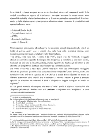 107
Le società di revisione svolgono spesso anche il ruolo di advisor nel processo di analisi della
società potenzialmente oggetto di investimento; purtroppo nemmeno in questo ambito sono
disponibili statistiche relative la ripartizione tra le diverse società del mercato dei fondi di private
equity in Italia, di conseguenza posso proporre soltanto un elenco contenente le principali società
operanti nel nostro paese:
- Deloitte & Touche S.p.A.;
- Pricewaterhousecoopers;
- KPMG;
- Reconta Ernst & Young;
- Mazars & Guerard.
Ultimi operatori che andremo ad analizzare e che assumono un ruolo importante nella vita di un
fondo di private equity sono i soggetti che, sulla base della normativa vigente, sono
istituzionalmente individuati ad effettuare l’attività di vigilanza.
Tale attività, come recita l’art. 5 comma 1 del TUF15
, ha per scopo la verifica che i soggetti
abilitati si comportino secondo il principio della trasparenza e correttezza e che siano, inoltre,
finalizzati ad una sana e prudente gestione, avendo riguardo alla tutela degli investitori e alla
stabilità, alla competitività e al buon funzionamento del sistema finanziario.
Nei commi successivi è lo stesso Testo Unico a citare le due entità a cui spetta vigilare sui soggetti
abilitati e a specificare gli ambiti in cui ciascuna di esse è competente16
; viene prevista, infatti, una
ripartizione delle attività di vigilanza tra la CONSOB e Banca d’Italia secondo un criterio di
carattere funzionale, esso consiste nell’affidamento a ciascuna autorità di poteri e funzioni
specifici da esercitarsi nei confronti di tutte le categorie di soggetti sottoposti all’attività di
vigilanza17
.
Il TUF quindi provvede ad assegnare alla Banca d’Italia i profili di vigilanza riconducibili alla
“vigilanza prudenziale”, mentre affida alla CONSOB la vigilanza sulla “trasparenza” e sulla
“correttezza dei comportamenti”.
15
L’articolo in questione recita:
La vigilanza sulle attività disciplinate dalla presente parte ha per obiettivi:
a. la salvaguardia della fiducia del sistema finanziario;
b. la tutela degli investitori;
c. la stabilità e il buon funzionamento del sistema finanziario;
d. la competitività del sistema finanziario;
e. l’osservanza delle disposizioni in materia finanziaria.
16
Art. 5 comma 4:
La Banca d’Italia e la Consob esercitano i poteri di vigilanza nei confronti dei soggetti abilitati; ciascuna vigila
sull’osservanza delle disposizioni legislative e regolamentari secondale competenze definite ai commi 2 e 3.
17
I poteri specifici vengono individuati dai commi 2 e 3 dell’articolo 5 che vengono di seguito riportati:
2. Per il perseguimento degli obiettivi di cui al comma 1, la Banca d’Italia è competente per quanto riguarda il
contenimento del rischio, la stabilità patrimoniale e la sana e prudente gestione degli intermediari.
3. Per il perseguimento degli obiettivi di cui al comma 1, la Consob è competente per quanto riguarda la trasparenza e
correttezza i comportamenti
 