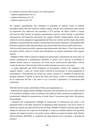 108
La vigilanza si articola, nella sostanza, in tre filoni generali:
- vigilanza regolamentare (Art. 6);
- vigilanza informativa (Art. 8);
- vigilanza ispettiva (Art. 10).
Per vigilanza regolamentare, deve intendersi la possibilità di emanare norme di carattere
secondarie (quelle che nella normativa italiana vengono indicate come regolamenti) nelle materie
di competenza. Per indirizzare tale possibilità il TUF prevede che Banca d’Italia e Consob
nell’esercizio delle funzioni di vigilanza regolamentare osservino alcuni principi, in particolare:
valorizzazione dell’autonomia decisionale dei soggetti abilitati, proporzionalità (intesa come
criterio di esercizio adeguato al raggiungimento del fine) con il minor sacrificio degli interessi dei
destinatari, riconoscimento del carattere internazionale del mercato finanziario e salvaguardia della
posizione competitiva dell’industria italiana, agevolazione dell’innovazione e della concorrenza.
Sulla base della ripartizione delle competenze precedentemente individuata il Testo Unico prevede
che Banca d’Italia, sentita la Consob, possa disciplinare con proprio regolamento nelle seguenti
materie:
- obblighi di SIM e SGR in materia di adeguatezza patrimoniale, contenimento dei rischi nelle sue
diverse configurazioni e partecipazioni detenibili; in questo caso è prevista la possibilità di
adottare sistemi interni di misurazione dei rischi, previa autorizzazione della Banca d’Italia,
nonché di utilizzare valutazioni del rischio di credito rilasciate da società o enti esterni
- le regole applicabili agli OICR (Organismi di investimento collettivo del risparmio) sulle
seguenti materie: i criteri ed i divieti relativi l’attività di investimento; le norme prudenziali di
contenimento e frazionamento del rischio; gli schemi standard e le modalità di redazione dei
prospetti contabili; il metodo di calcolo del valore delle quote; i criteri e le modalità da adottare
per la valutazione dei beni e dei valori in cui è investito il patrimonio e la periodicità della
valutazione.
Dall’altro lato la Consob, sentita Banca d’Italia, può regolamentare su:
- trasparenza dei soggetti abilitati (obblighi informativi nella prestazione dei servizi e delle attività
di investimento; modalità e criteri da adottare nella diffusione delle comunicazioni pubblicitarie e
promozionali, obblighi di comunicazione ai clienti relativi l’esecuzione degli ordini, alla gestione
dei portafogli);
- correttezza dei comportamenti (obblighi di acquisizione di informazioni dai clienti o dai
potenziali clienti ai fini della valutazione di adeguatezza delle operazioni o dei servizi forniti, le
misure per eseguire gli ordini più favorevoli al cliente, obblighi in materia di gestione degli ordini,
obbligo di assicurare che la gestione di portafogli si svolga con modalità aderenti alle specifiche
esigenze dei singoli investitori e che quella su base collettiva avvenga nel rispetto degli obiettivi
dell’investimento dell’OICR, le condizioni alle quali possono essere corrisposti o percepiti gli
incentivi.
 
