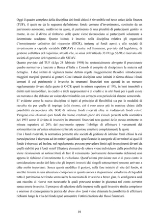 10
Oggi il quadro completo della disciplina dei fondi chiusi è rinvenibile nel testo unico della finanza
(TUF), il quale ne da la seguente definizione: fondo comune d’investimento, costituito da un
patrimonio autonomo, suddiviso in quote, di pertinenza di una pluralità di partecipanti gestito in
monte, in cui il diritto al rimborso delle quote viene riconosciuto ai partecipanti solamente a
determinate scadenze. Questo istituto è inserito nella disciplina relativa gli organismi
d’investimento collettivo del risparmio (OICR), insieme ai fondi aperti e alle società di
investimento a capitale variabile (SICAV) e rientra nel fenomeno, previsto dal legislatore, di
gestione collettiva del risparmio, attività che, ai sensi dell’articolo 33 D.Lgs 58/98 è riservata alle
società di gestione del risparmio e alle SICAV.
Quanto previsto dal TUF (d.lgs 24 febbraio 1998) ha sostanzialmente abrogato il preesistente
quadro normativo e lasciato a Banca d’Italia e Consob il compito di disciplinare la materia nel
dettaglio. I due istituti di vigilanza hanno dettato regole maggiormente flessibili introducendo
maggiori margini operativi ai gestori. Con l’attuale disciplina sono istituiti in forma chiusa i fondi
comuni il cui patrimonio è investito in strumenti finanziari non quotati in un mercato
regolamentato diversi dalle quote di OICR aperti in misura superiore al 10%, in beni immobili e
diritti reali immobiliari, in crediti e titoli rappresentativi di crediti e in altri beni per i quali esiste
un mercato e che abbiano un valore determinabile con certezza con periodicità almeno semestrale.
E’ evidente come la nuova disciplina si ispiri al principio di flessibilità sia per le modalità di
raccolta sia per quelle di impiego delle risorse; ciò è reso ancor più in maniera chiara dalla
possibilità riconosciuta alle SGR di istituire fondi riservati oltre ai tradizionali fondi retail.
Vengono così chiamati quei fondi che hanno ereditato parte dei vincoli presenti nella normativa
del 1993 come il divieto di investire in strumenti finanziari non quotati dello stesso emittente in
misura superiore al 20% del patrimonio oppure l’obbligo di effettuare i versamenti dei
sottoscrittori in un’unica soluzione ed in tale occasione emettere completamente le quote .
Con i fondi riservati, la normativa permette alle società di gestione di istituire fondi chiusi la cui
partecipazione è riservata ad investitori qualificati specificando le categorie di investitori ai quali il
fondo è riservato ed inoltre, nel regolamento, possono prevedere limiti agli investimenti diversi da
quelli stabiliti per i fondi retail Ulteriore elemento di rottura viene individuato dalla possibilità che
viene riconosciuta ai sottoscrittori di fare il versamento (solitamente denominato richiamo) non
appena le richieste d’investimento lo richiedano. Quest’ultima previsione non è di poco conto in
considerazione anche del fatto che gli importi investiti dai singoli sottoscrittori possono arrivare a
cifre molto importanti. Senza questa modifica il gestore, nella fase iniziale di vita del fondo, si
sarebbe trovato in una situazione complessa in quanto aveva a disposizione sottoforma di liquidità
tutto il patrimonio del fondo senza avere la necessità di investirlo a breve giro. Si configurava così
una raccolta di risorse non necessarie le quali potevano restare in giacenza nel conto corrente
senza essere investite. Il processo di selezione delle imprese sulle quali investire risulta complesso
e oneroso di conseguenza la pratica del draw dow (così viene chiamata la possibilità di effettuare
richiami lungo la vita del fondo) può consentire l’ottimizzazione dei flussi finanziari.
 