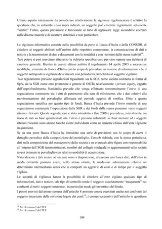 109
Ultimo aspetto interessante da considerare relativamente la vigilanza regolamentare è relativo la
questione che, in entrambi i casi sopra indicati, un soggetto può emettere regolamenti solamente
“sentito” l’altro, questa previsione è funzionale al fatto di approvare leggi secondarie coerenti
nelle diverse materie e di carattere sistemico e non particolare.
La vigilanza informativa consiste nella possibilità da parte di Banca d’Italia o della CONSOB, di
chiedere ai soggetti abilitati nell’ambito delle rispettive competenze, la comunicazione di dati e
notizie e la trasmissioni di dati e documenti con le modalità e con i termini dalle stesse stabiliti18
.
Tale potere si può esercitare attraverso la richiesta specifica caso per caso oppure una richiesta di
carattere generale. Rientra in questo ultimo ambito il regolamento 14 aprile 2005 e successive
modifiche, emanato da Banca d’Italia con lo scopo di prevedere un insieme di informazioni che il
soggetto sottoposto a vigilanza deve inviare con periodicità predefinita al soggetto vigilante.
Tale regolamento prevede segnalazioni riguardanti sia la SGR come società costituita in forma di
SpA, sia la SGR come ente promotore e gestore di OICR; relativamente i private equity, oggetto
dell’approfondimento, Bankitalia prevede che venga effettuato semestralmente l’invio di una
segnalazione contenente sia i dati di patrimonio alla data di riferimento, che i dati relativi alla
movimentazione del portafoglio effettuata nel periodo oggetto di verifica. Oltre a questa
segnalazione specifica per questo tipo di fondi, Banca d’Italia prevede l’invio mensile di una
segnalazione contenente l’esposizione dalla SGR e dei fondi dalla stessa promossi verso soggetti
ritenuti rilevanti. Questa segnalazione è stata introdotto a fine 2008 e prevedeva, inizialmente, un
invio di dati su base quindicinale ora l’invio è previsto solamente su base mensile ed i soggetti
ritenuti rilevanti sono alcune banche estere individuate come un insieme chiuso dall’ente vigilante
in questione.
Se da una parte Banca d’Italia ha introdotto una serie di previsioni con lo scopo di avere il
dettaglio periodico della composizione del portafoglio, Consob richiede, con la stessa periodicità,
dati sulla composizione del management della società e su eventuali altre figure con responsabilità
all’interno dell’SGR (amministratori, membri del collegio sindacale) e aggiornamenti sulle società
target detenute in portafoglio con relativa modalità di acquisizione.
Naturalmente i dati inviati ad un ente sono a disposizione, attraverso una banca dati, dell’altro in
modo entrambi possano avere, nello stesso istante, le medesime informazioni relative un
determinato intermediario senza che ci comporti un aggravio di costi e di tempo per il soggetto
vigilato.
Le autorità di vigilanza hanno la possibilità di chiedere all’ente vigilato qualsiasi tipo di
informazioni, dati e notizie, tale tipo di controllo rende il soggetto assolutamente “trasparente” nei
confronti di tutti i soggetti interessati, in particolar modo gli investitori del fondo.
I poteri previsti dal primo comma dell’articolo 8 possono essere esercitati anche nei confronti del
soggetto incaricato della revisione legale dei conti19
; i commi successivi dell’articolo in questione
18
Art. 8 comma 1 del TUF
19
Art. 8 comma 2 del TUF
 