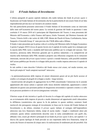 111
2.3. Il Fondo Italiano di Investimento
L’ultimo paragrafo di questo capitolo dedicato alla realtà italiana dei fondi di private equity è
focalizzato sul Fondo Italiano di Investimento che ha la particolarità di non essere frutto di un’idea
imprenditoriale privata ma è un’iniziativa di carattere statale.
Per tale particolarità possiamo annoverare il Fondo Italiano di Investimento come un intervento
dello stato nell’economia del nostro paese. La società di gestione del fondo in questione è stata
costituita il 18 marzo 2010 ed è partecipata dal Dipartimento del Tesoro; è stata presentata dal
Ministro dell’Economia e delle Finanze dell’epoca, Giulio Tremonti, dal Direttore Generale del
Tesoro, Vittorio Grilli e dai vertici di ABI, CDP, Monte dei Paschi di Siena, Confindustria, Intesa
Sanpaolo e Unicredit Group. E’ stato previsto che l’SGR abbia sede a Milano.
Il fondo è stato presentato per la prima volta al workshop del Ministero dello Sviluppo Economico
il giorno 8 giugno 2010 il focus di questo lavoro era il capitale di rischio quale leva strategica per
la nascita delle PMI; ruolo e modalità dell’intervento pubblico per lo sviluppo del mercato. Tale
iniziativa, promossa dalla Direzione generale per la politica industriale e la competitività ed
inserita nella Settimana delle PMI, intendeva proporre una riflessione congiunta tra le istituzioni
interessate, mercato del private equity/venture capitale e mondo bancario, sulle possibili modalità
dell’azione pubblica per favorire lo sviluppo della piccola e media impresa attraverso il capitale di
rischio.
In tale ambito è stato descritto l’obiettivo del fondo stesso cioè creare, nel medio termine, una
fascia più ampia di “medi campioni nazionali” attraverso:
- la patrimonializzazione delle imprese di minori dimensioni grazie ad un più facile accesso al
credito e al sostegno di progetti di sviluppo a medio - lungo termine;
- incentivazione del progetto di aggregazione tra le PMI concentrando l’attenzione tra le aziende
appartenenti allo stesso settore o operanti nello stesso distretto industriale, appartenenti a settori
adiacenti (in questo caso possiamo parlare di integrazione orizzontale) o operanti a monte e a valle
di un processo produttivo o di servizi (integrazione verticale)
Ulteriore scopo di tale iniziativa è quello di favorire lo sviluppo del capitale di rischio attraverso
un avvicinamento delle imprese di piccole e medie dimensioni ad opportunità simili riducendone
la diffidenza (caratteristica che spesso la fa da padrone in questo ambito), sostenere fondi
meritevoli che perseguono strategie di investimento in linea con la visione del Fondo Italiano di
Investimento e, da ultimo, orientare il private equity italiano al sostegno dell’imprenditore
attraverso una leva finanziaria ridotta, tempi di uscita medio - lunghi e rendimenti attesi più
contenuti; queste ultime caratteristiche descritte sono in netta contraddizione con quelli che,
abbiamo visto, essere gli obiettivi principali di un fondo di private equity li dove, nel capitolo 1 si
diceva che questa tipologia di fondi prevede un uso importante della leva finanziaria, tempi di
uscita che fossero al massimo di cinque anni e la realizzazione di rendimenti più alti possibili. Già
 