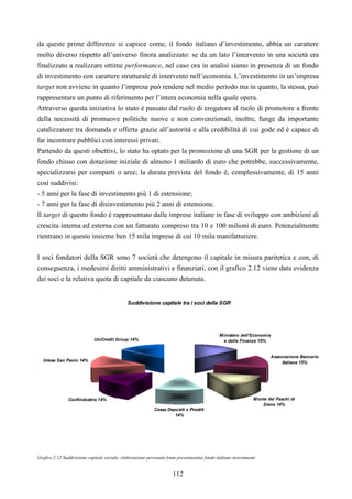 112
da queste prime differenze si capisce come, il fondo italiano d’investimento, abbia un carattere
molto diverso rispetto all’universo finora analizzato: se da un lato l’intervento in una società era
finalizzato a realizzare ottime performance, nel caso ora in analisi siamo in presenza di un fondo
di investimento con carattere strutturale di intervento nell’economia. L’investimento in un’impresa
target non avviene in quanto l’impresa può rendere nel medio periodo ma in quanto, la stessa, può
rappresentare un punto di riferimento per l’intera economia nella quale opera.
Attraverso questa iniziativa lo stato è passato dal ruolo di erogatore al ruolo di promotore a fronte
della necessità di promuove politiche nuove e non convenzionali, inoltre, funge da importante
catalizzatore tra domanda e offerta grazie all’autorità e alla credibilità di cui gode ed è capace di
far incontrare pubblici con interessi privati.
Partendo da questi obiettivi, lo stato ha optato per la promozione di una SGR per la gestione di un
fondo chiuso con dotazione iniziale di almeno 1 miliardo di euro che potrebbe, successivamente,
specializzarsi per comparti o aree; la durata prevista del fondo è, complessivamente, di 15 anni
così suddivisi:
- 5 anni per la fase di investimento più 1 di estensione;
- 7 anni per la fase di disinvestimento più 2 anni di estensione.
Il target di questo fondo è rappresentato dalle imprese italiane in fase di sviluppo con ambizioni di
crescita interna ed esterna con un fatturato compreso tra 10 e 100 milioni di euro. Potenzialmente
rientrano in questo insieme ben 15 mila imprese di cui 10 mila manifatturiere.
I soci fondatori della SGR sono 7 società che detengono il capitale in misura paritetica e con, di
conseguenza, i medesimi diritti amministrativi e finanziari, con il grafico 2.12 viene data evidenza
dei soci e la relativa quota di capitale da ciascuno detenuta.
Suddivisione capitale tra i soci della SGR
Ministero dell'Economia
e delle Finanze 15%
Associazione Bancaria
Italiana 15%
Monte dei Paschi di
Siena 14%
Cassa Depositi e Prestiti
14%
Confindustria 14%
Intesa San Paolo 14%
UniCredit Group 14%
Grafico 2.12 Suddivisione capitale sociale: elaborazione personale fonte presentazione fondo italiano investimenti
 