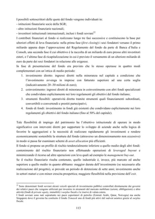 113
I possibili sottoscrittori delle quote del fondo vengono individuati in:
- istituzioni finanziarie socie della SGR;
- altre istituzioni finanziarie nazionali;
- investitori istituzionali internazionali, inclusi i fondi sovrani22
I contributi finanziari al fondo si realizzano lungo tre fasi successive e costituiscono la base per
ulteriori effetti di leva finanziaria: nella prima fase (first closing) i soci fondatori versano il primo
miliardo appena dopo l’approvazione del Regolamento del fondo da parte di Banca d’Italia e
Consob, una seconda fase il cui obiettivo è la raccolta di un miliardo di euro presso altri investitori
esteri, e l’ultima fase di ricapitalizzazione in cui è previsto il versamento di un ulteriore miliardo di
euro da parte dei soci fondatori in relazione alle esigenze.
In fase di presentazione del fondo era previsto che lo stesso operasse in quattro modi
complementari con un’ottica di medio periodo:
1. investimento diretto: ingressi diretti nella minoranza nel capitale a condizione che
l’investimento avvenga in imprese con fatturato superiore ad una certa soglia
(indicativamente 20 -30 milioni di euro);
2. coinvestimento: ingressi diretti di minoranza in coinvestimento con altri fondi specializzati
che condividano esplicitamente nei loro regolamenti gli obiettivi del fondo italiano;
3. strumenti flessibili: operatività diretta tramite strumenti quali finanziamenti subordinati,
convertibili o convertendi e prestiti partecipativi;
4. fondo di fondi: investimento in fondi già esistenti che condividano esplicitamente nei loro
regolamenti gli obiettivi del fondo italiano (fino al 50% del capitale).
Tale flessibilità di impiego del patrimonio ha l’obiettivo istituzionale di operare in modo
significativo con interventi diretti per supportare lo sviluppo di aziende anche nella logica di
favorire le aggregazioni e la necessità di realizzare rapidamente gli investimenti e rendere
economicamente sostenibile la struttura del fondo (attraverso un dimensionamento non eccessivo)
in modo si passa far esaminare schemi di asset allocation più efficienti.
Il fondo si propone un profilo di rischio tendenzialmente inferiore a quello medio degli altri fondi:
contenimento del rischio finanziario non effettuando operazioni di leveraged buyout e
minimizzando il ricorso ad altre operazioni con leva quali ad esempio le management buy-out.
Se il rischio finanziario risulta contenuto, quello industriale è, invece, più marcato ed anche
superiore a quello medio in quanto abbiamo: maggior durata dell’investimento (se necessario alla
realizzazione del progetto), si prevede un periodo di detenzione di sette anni; investimento anche
in settori maturi e con minor crescita prospettica; maggiore flessibilità nella previsione dell’exit.
22
Sono denominati fondi sovrani alcuni veicoli speciali di investimento pubblici controllati direttamente dai governi
dei relativi paesi che vengono utilizzati per investire in strumenti del mercato mobiliare (azioni, obbligazioni) e altre
attività (fondi di private equity, immobili) i surplus fiscali e le riserve di valuta estera.
I fondi sovrani sono nati soprattutto nei paesi esportatori di petrolio (Emirati Arabi, Qatar, Norvegia) ma anche
Singapore dove il governo ha costituito il fondo Temasek uno di fondi più attivi del sud-est asiatico grazie al surplus
fiscale.
 