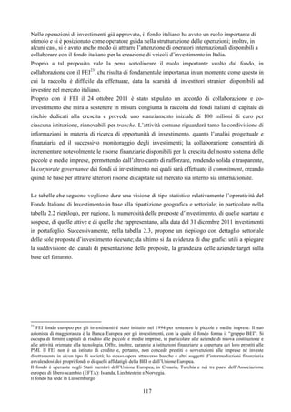 117
Nelle operazioni di investimenti già approvate, il fondo italiano ha avuto un ruolo importante di
stimolo e si è posizionato come operatore guida nella strutturazione delle operazioni; inoltre, in
alcuni casi, si è avuto anche modo di attrarre l’attenzione di operatori internazionali disponibili a
collaborare con il fondo italiano per la creazione di veicoli d’investimento in Italia.
Proprio a tal proposito vale la pena sottolineare il ruolo importante svolto dal fondo, in
collaborazione con il FEI23
, che risulta di fondamentale importanza in un momento come questo in
cui la raccolta è difficile da effettuare, data la scarsità di investitori stranieri disponibili ad
investire nel mercato italiano.
Proprio con il FEI il 24 ottobre 2011 è stato stipulato un accordo di collaborazione e co-
investimento che mira a sostenere in misura congiunta la raccolta dei fondi italiani di capitale di
rischio dedicati alla crescita e prevede uno stanziamento iniziale di 100 milioni di euro per
ciascuna istituzione, rinnovabili per tranche. L’attività comune riguarderà tanto la condivisione di
informazioni in materia di ricerca di opportunità di investimento, quanto l’analisi progettuale e
finanziaria ed il successivo monitoraggio degli investimenti; la collaborazione consentirà di
incrementare notevolmente le risorse finanziarie disponibili per la crescita del nostro sistema delle
piccole e medie imprese, permettendo dall’altro canto di rafforzare, rendendo solida e trasparente,
la corporate governance dei fondi di investimento nei quali sarà effettuato il commitment, creando
quindi le base per attrarre ulteriori risorse di capitale sul mercato sia interno sia internazionale.
Le tabelle che seguono vogliono dare una visione di tipo statistico relativamente l’operatività del
Fondo Italiano di Investimento in base alla ripartizione geografica e settoriale; in particolare nella
tabella 2.2 riepilogo, per regione, la numerosità delle proposte d’investimento, di quelle scartate e
sospese, di quelle attive e di quelle che rappresentano, alla data del 31 dicembre 2011 investimenti
in portafoglio. Successivamente, nella tabella 2.3, propone un riepilogo con dettaglio settoriale
delle sole proposte d’investimento ricevute; da ultimo si da evidenza di due grafici utili a spiegare
la suddivisione dei canali di presentazione delle proposte, la grandezza delle aziende target sulla
base del fatturato.
23
FEI fondo europeo per gli investimenti è stato istituito nel 1994 per sostenere le piccole e medie imprese. Il suo
azionista di maggioranza è la Banca Europea per gli investimenti, con la quale il fondo forma il “gruppo BEI”. Si
occupa di fornire capitali di rischio alle piccole e medie imprese, in particolare alle aziende di nuova costituzione e
alle attività orientate alla tecnologia. Offre, inoltre, garanzie a istituzioni finanziarie a copertura dei loro prestiti alle
PMI. Il FEI non è un istituto di credito e, pertanto, non concede prestiti o sovvenzioni alle imprese né investe
direttamente in alcun tipo di società; lo stesso opera attraverso banche e altri soggetti d’intermediazioni finanziaria
avvalendosi dei propri fondi o di quelli affidatigli della BEI o dall’Unione Europea.
Il fondo è operante negli Stati membri dell’Unione Europea, in Croazia, Turchia e nei tre paesi dell’Associazione
europea di libero scambio (EFTA): Islanda, Liechtestein e Norvegia.
Il fondo ha sede in Lussemburgo
 