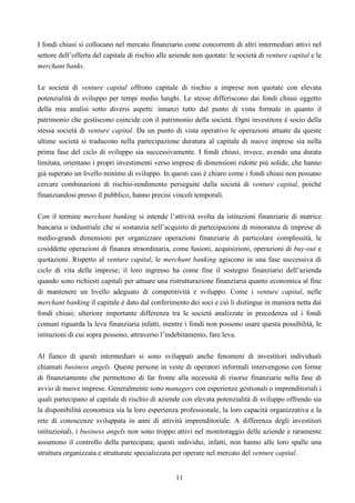 11
I fondi chiusi si collocano nel mercato finanziario come concorrenti di altri intermediari attivi nel
settore dell’offerta del capitale di rischio alle aziende non quotate: le società di venture capital e le
merchant banks.
Le società di venture capital offrono capitale di rischio a imprese non quotate con elevata
potenzialità di sviluppo per tempi medio lunghi. Le stesse differiscono dai fondi chiusi oggetto
della mia analisi sotto diversi aspetti: innanzi tutto dal punto di vista formale in quanto il
patrimonio che gestiscono coincide con il patrimonio della società. Ogni investitore è socio della
stessa società di venture capital. Da un punto di vista operativo le operazioni attuate da queste
ultime società si traducono nella partecipazione duratura al capitale di nuove imprese sia nella
prima fase del ciclo di sviluppo sia successivamente. I fondi chiusi, invece, avendo una durata
limitata, orientano i propri investimenti verso imprese di dimensioni ridotte più solide, che hanno
già superato un livello minimo di sviluppo. In questi casi è chiaro come i fondi chiusi non possano
cercare combinazioni di rischio-rendimento perseguite dalla società di venture capital, poiché
finanziandosi presso il pubblico, hanno precisi vincoli temporali.
Con il termine merchant banking si intende l’attività svolta da istituzioni finanziarie di matrice
bancaria o industriale che si sostanzia nell’acquisto di partecipazioni di minoranza di imprese di
medio-grandi dimensioni per organizzare operazioni finanziarie di particolare complessità, le
cosiddette operazioni di finanza straordinaria, come fusioni, acquisizioni, operazioni di buy-out e
quotazioni. Rispetto al venture capital, le merchant banking agiscono in una fase successiva di
ciclo di vita delle imprese; il loro ingresso ha come fine il sostegno finanziario dell’azienda
quando sono richiesti capitali per attuare una ristrutturazione finanziaria quanto economica al fine
di mantenere un livello adeguato di competitività e sviluppo. Come i venture capital, nelle
merchant banking il capitale è dato dal conferimento dei soci e ciò li distingue in maniera netta dai
fondi chiusi; ulteriore importante differenza tra le società analizzate in precedenza ed i fondi
comuni riguarda la leva finanziaria infatti, mentre i fondi non possono usare questa possibilità, le
istituzioni di cui sopra possono, attraverso l’indebitamento, fare leva.
Al fianco di questi intermediari si sono sviluppati anche fenomeni di investitori individuali
chiamati business angels. Queste persone in veste di operatori informali intervengono con forme
di finanziamento che permettono di far fronte alla necessità di risorse finanziarie nella fase di
avvio di nuove imprese. Generalmente sono managers con esperienze gestionali o imprenditoriali i
quali partecipano al capitale di rischio di aziende con elevata potenzialità di sviluppo offrendo sia
la disponibilità economica sia la loro esperienza professionale, la loro capacità organizzativa e la
rete di conoscenze sviluppata in anni di attività imprenditoriale. A differenza degli investitori
istituzionali, i business angels non sono troppo attivi nel monitoraggio delle aziende e raramente
assumono il controllo della partecipata; questi individui, infatti, non hanno alle loro spalle una
struttura organizzata e strutturate specializzata per operare nel mercato del venture capital.
 