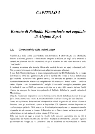 123
CAPITOLO 3
Entrata di Palladio Finanziaria nel capitale
di Alajmo S.p.A
3.1. Caratteristiche della società target
Alajmo S.p.A. è una società leader in Italia nella ristorazione di alto livello, ha sede a Sarmeola,
frazione di Rubano, paese di 15 mila abitanti alle porte di Padova, un luogo che è diventato la
capitale per gli amanti dell’alta cucina visto che qui si trova uno dei sette locali tristellati d’Italia,
“Le Calandre”.
Il ristorante appartiene alla famiglia Alajmo che possiede in tutto tre locali e altrettanti caffè-
bistrot e, proprio in questo periodo si appresta ad aprirne un quarto all’estero.
Il caso degli Alajmo si distingue in modo particolare in quanto nel 2010 la famiglia, che si occupa
di ristorazione ormai da 5 generazioni, ha aperto il capitale della società al mondo della finanza
per sostenere l’espansione della propria attività; tale decisione ha permesso un incremento
notevole di fatturato che, alla luce dei dati pubblicati dall’articolo di Lorenzo Morelli “I conti con
l’Oste: Alajmo, i ricavi lievitano in cucina”, nel giro di due anni è raddoppiato passando a quota
9,5 milioni di euro nel 2012; un risultato realizzato, tra le altre, dalla capacità dai due fratelli
Alajmo: da una parte la visione imprenditoriale di Raffaele, dall’altra la capacità culinaria di
Massimiliano.
Oltre alla ristorazione, negli anni si sono sviluppate diverse attività: dalla linea di posate di design
per la tavola, ai libri, dalla vendita di prodotti alimentari al servizio catering per feste ed eventi.
Grazie all’acquisizione dello storico Caffè Quadri la società ha generato 9,5 milioni di euro di
fatturato, come già sottolineato, avendo a disposizione 130 dipendenti risultato importante se
confrontato con quello del 2010, anno in cui il fondo di private equity non era ancora entrato nella
compagine sociale, quando la chiusura dell’esercizio aveva fatto registrare un fatturato pari a 4,5
milioni di euro avendo a disposizione un gruppo di 80 persone.
Dalla sua nascita ad oggi la società ha vissuto molti successi: sicuramente uno su tutti è
rappresentato dal riconoscimento delle tre “stelle” Michelin al ristorante “Le Calandre”; è giusto
poi ricordare lo sviluppo de “Il Calandrino” che era solamente un bar-pasticceria e l’entrata
 