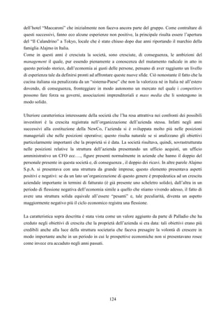 124
dell’hotel “Maccaroni” che inizialmente non faceva ancora parte del gruppo. Come contraltare di
questi successivi, fanno eco alcune esperienze non positive, la principale risulta essere l’apertura
del “Il Calandrino” a Tokyo, locale che è stato chiuso dopo due anni riportando il marchio della
famiglia Alajmo in Italia.
Come in questi anni è cresciuta la società, sono cresciute, di conseguenza, le ambizioni del
management il quale, pur essendo pienamente a conoscenza del mutamento radicale in atto in
questo periodo storico, dall’economia ai gusti delle persone, pensano di aver raggiunto un livello
di esperienza tale da definirsi pronti ad affrontare queste nuove sfide. Ciò nonostante il fatto che la
cucina italiana sia penalizzata da un “sistema-Paese” che non la valorizza né in Italia né all’estero
dovendo, di conseguenza, fronteggiare in modo autonomo un mercato nel quale i competitors
possono fare forza su governi, associazioni imprenditoriali e mass media che li sostengono in
modo solido.
Ulteriore caratteristica interessante della società che l’ha resa attrattiva nei confronti dei possibili
investitori è la crescita registrata nell’organizzazione dell’azienda stessa. Infatti negli anni
successivi alla costituzione della NewCo, l’azienda si è sviluppata molto più nelle posizioni
manageriali che nelle posizioni operative; questo risulta naturale se si analizzano gli obiettivi
particolarmente importanti che la proprietà si è data. La società risultava, quindi, sovrastrutturata
nelle posizioni relative la struttura dell’azienda presentando un ufficio acquisti, un ufficio
amministrativo un CFO ecc…., figure presenti normalmente in aziende che hanno il doppio del
personale presente in questa società e, di conseguenza , il doppio dei ricavi. In altre parole Alajmo
S.p.A. si presentava con una struttura da grande impresa; questo elemento presentava aspetti
positivi e negativi: se da un lato un’organizzazione di questo genere è propedeutica ad un crescita
aziendale importante in termini di fatturato (è già presente uno scheletro solido), dall’altra in un
periodo di flessione negativa dell’economia simile a quello che stiamo vivendo adesso, il fatto di
avere una struttura solida equivale all’essere “pesanti” e, tale peculiarità, diventa un aspetto
maggiormente negativo più il ciclo economico registra una flessione.
La caratteristica sopra descritta è stata vista come un valore aggiunto da parte di Palladio che ha
creduto negli obiettivi di crescita che la proprietà dell’azienda si era data: tali obiettivi erano più
credibili anche alla luce della struttura societaria che faceva presagire la volontà di crescere in
modo importante anche in un periodo in cui le prospettive economiche non si presentavano rosee
come invece era accaduto negli anni passati.
 