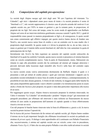 125
3.2. Composizione del capitale pre-operazione
La società degli Alajmo nacque agli inizi degli anni ’90 con l’apertura del ristorante “Le
Calandre”; agli inizi i dipendenti erano poco meno di trenta e la società prendeva il nome di
“Interland s.r.l.”, tale società rappresentava il classico caso di piccola azienda del nord-est il cui
capitale sociale era, per l’85% in mano ai genitori e, per la restante parte, in proporzione, di
proprietà dei tre figli. Nel corso del tempo, come ho avuto modo di approfondire con Raffaele
Alajmo nel corso di un intervista telefonica gentilmente concessa venerdì 5 aprile 2013, i gradi di
responsabilità erano passati in maniera preponderante ai figli e, di conseguenza, le quote sociali
non erano commisurate agli effettivi impegni; per questo motivo hanno deciso di fondare una
NewCo, una società nuova senza linee di credito e con un contratto con la casa madre che è
proprietaria degli immobili. In questo modo si è divisa la proprietà che se, da un lato, resta in
mano ai genitori per il tramite della società Interland srl, dall’altro ha visto aumentare la quota di
partecipazione dei tre figli.
Inizialmente tale NewCo ha fatto registrare un aumento del capitale sociale sottoscritto da
Interland srl la quale ha conferito l’azienda; questa nuova società si presentava al sistema bancario
come un veicolo completamente nuovo. Tutta la parte di finanziamenti, mutui, fideiussioni era
rimasta in capo alla precedente società che ha continuato ad onorare gli impegni attraverso i
proventi derivanti dalla locazione degli immobili alla NewCo sulla base del contratto sopra
menzionato.
La nuova società creata veniva amministrata direttamente da Raffaele Alajmo il quale si è
presentato a tutti gli istituti di credito presso i quali già venivano intrattenuti i rapporti con la
precedente società richiedendo le stesse linee di credito di quest’ultima e, contemporaneamente, la
possibilità di non dare alcuna garanzia. A fronte di tale richiesta, la maggior parte delle banche ha
dato piena disponibilità apprezzando i nuovi obiettivi aziendali e la ristrutturazione posta in essere
anche a fronte dei business plan proposti; tra questi è stata data particolare importanza alla ricerca
di un socio.
Per raggiungere questo target, Alajmo riteneva necessario preparare la struttura rinnovando, tra
l’altro il ristorante “Le Calandre” ed introducendo i prodotti “Alajmo design” già menzionati nel
paragrafo precedente; per effettuare tali interventi è stato richiesto un finanziamento da mezzo
milione di euro anche in preparazione dell’aumento di capitale quando si fosse effettivamente
riusciti a trovare un socio.
Con tali proposte le banche hanno rinnovato tutta la linea di affidamento e, grazie a ciò, la nuova
società ha potuto iniziare l’operatività.
Per la ricerca del partner finanziario da far entrare nel capitale sociale, gli Alajmo hanno sondato
il terreno sia tra le più importanti famiglie che effettuano investimenti in società sia parlando con
strutture di private equity. Il dialogo è stato approfondito ed è continuato con Palladio Finanziaria
che, successivamente, è entrata nel capitale sociale con un veicolo, come visto in precedenza,
chiamato Venice S.p.A.; il fatto che sia stata proprio Palladio e non altre realtà ad entrare in società
 