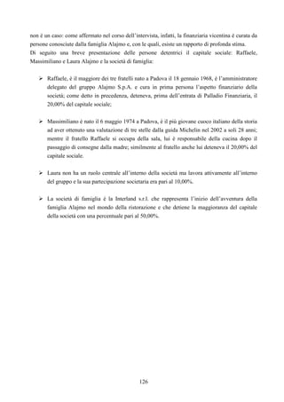 126
non è un caso: come affermato nel corso dell’intervista, infatti, la finanziaria vicentina è curata da
persone conosciute dalla famiglia Alajmo e, con le quali, esiste un rapporto di profonda stima.
Di seguito una breve presentazione delle persone detentrici il capitale sociale: Raffaele,
Massimiliano e Laura Alajmo e la società di famiglia:
Raffaele, è il maggiore dei tre fratelli nato a Padova il 18 gennaio 1968, è l’amministratore
delegato del gruppo Alajmo S.p.A. e cura in prima persona l’aspetto finanziario della
società; come detto in precedenza, deteneva, prima dell’entrata di Palladio Finanziaria, il
20,00% del capitale sociale;
Massimiliano è nato il 6 maggio 1974 a Padova, è il più giovane cuoco italiano della storia
ad aver ottenuto una valutazione di tre stelle dalla guida Michelin nel 2002 a soli 28 anni;
mentre il fratello Raffaele si occupa della sala, lui è responsabile della cucina dopo il
passaggio di consegne dalla madre; similmente al fratello anche lui deteneva il 20,00% del
capitale sociale.
Laura non ha un ruolo centrale all’interno della società ma lavora attivamente all’interno
del gruppo e la sua partecipazione societaria era pari al 10,00%.
La società di famiglia è la Interland s.r.l. che rappresenta l’inizio dell’avventura della
famiglia Alajmo nel mondo della ristorazione e che detiene la maggioranza del capitale
della società con una percentuale pari al 50,00%.
 