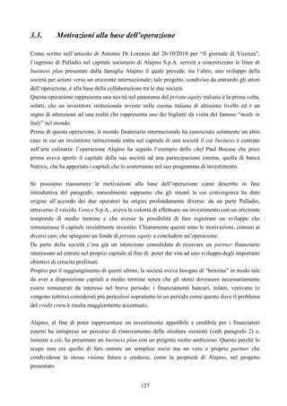 127
3.3. Motivazioni alla base dell’operazione
Come scritto nell’articolo di Antonio Di Lorenzo del 26/10/2010 per “Il giornale di Vicenza”,
l’ingresso di Palladio nel capitale societario di Alajmo S.p.A. servirà a concretizzare le linee di
business plan presentati dalla famiglia Alajmo il quale prevede, tra l’altro, uno sviluppo della
società per azioni verso un orizzonte internazionale; tale progetto, condiviso da entrambi gli attori
dell’operazione, è alla base della collaborazione tra le due società.
Questa operazione rappresenta una novità nel panorama del private equity italiano è la prima volta,
infatti, che un investitore istituzionale investe nella cucina italiana di altissimo livello ed è un
segno di attenzione ad una realtà che rappresenta uno dei biglietti da visita del famoso “made in
Italy” nel mondo.
Prima di questa operazione, il mondo finanziario internazionale ha conosciuto solamente un altro
caso in cui un investitore istituzionale entra nel capitale di una società il cui business è centrato
sull’arte culinaria: l’operazione Alajmo ha seguito l’esempio dello chef Paul Bocuse che poco
prima aveva aperto il capitale della sua società ad una partecipazione esterna, quella di banca
Natixis, che ha apportato i capitali che lo sosterranno nel suo programma di investimento.
Se possiamo riassumere le motivazioni alla base dell’operazione come descritto in fase
introduttiva del paragrafo, naturalmente sappiamo che gli intenti la cui convergenza ha dato
origine all’accordo dei due operatori ha origini profondamente diverse: da un parte Palladio,
attraverso il veicolo Venice S.p.A., aveva la volontà di effettuare un investimento con un orizzonte
temporale di medio termine e che avesse la possibilità di fare registrare un sviluppo che
remunerasse il capitale inizialmente investito. Chiaramente queste sono le motivazioni, comuni ai
diversi casi, che spingono un fondo di private equity a concludere un’operazione.
Da parte della società c’era già un intenzione consolidata di ricercare un partner finanziario
interessato ad entrare nel proprio capitale al fine di poter dar vita ad uno sviluppo degli importanti
obiettivi di crescita prefissati.
Proprio per il raggiungimento di questi ultimi, la società aveva bisogno di “benzina” in modo tale
da aver a disposizione capitali a medio termine senza che gli stessi dovessero necessariamente
essere remunerati da interessi nel breve periodo; i finanziamenti bancari, infatti, venivano (e
vengono tuttora) considerati più pericolosi soprattutto in un periodo come questo dove il problema
del credit crunch risulta maggiormente accentuato.
Alajmo, al fine di poter rappresentare un investimento appetibile e credibile per i finanziatori
esterni ha intrapreso un percorso di rinnovamento delle strutture esistenti (vedi paragrafo 2) e,
insieme a ciò, ha presentato un business plan con un progetto molto ambizioso. Questo perché lo
scopo non era quello di fare entrare un semplice socio ma un vero e proprio partner che
condividesse la stessa visione futura e credesse, come la proprietà di Alajmo, nel progetto
presentato.
 