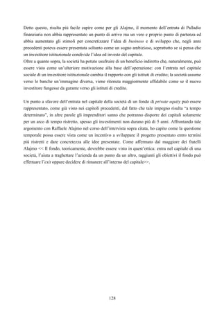 128
Detto questo, risulta più facile capire come per gli Alajmo, il momento dell’entrata di Palladio
finanziaria non abbia rappresentato un punto di arrivo ma un vero e proprio punto di partenza ed
abbia aumentato gli stimoli per concretizzare l’idea di business e di sviluppo che, negli anni
precedenti poteva essere presentata soltanto come un sogno ambizioso, soprattutto se si pensa che
un investitore istituzionale condivide l’idea ed investe del capitale.
Oltre a quanto sopra, la società ha potuto usufruire di un beneficio indiretto che, naturalmente, può
essere visto come un’ulteriore motivazione alla base dell’operazione: con l’entrata nel capitale
sociale di un investitore istituzionale cambia il rapporto con gli istituti di credito; la società assume
verso le banche un’immagine diversa, viene ritenuta maggiormente affidabile come se il nuovo
investitore fungesse da garante verso gli istituti di credito.
Un punto a sfavore dell’entrata nel capitale della società di un fondo di private equity può essere
rappresentato, come già visto nei capitoli precedenti, dal fatto che tale impegno risulta “a tempo
determinato”, in altre parole gli imprenditori sanno che potranno disporre dei capitali solamente
per un arco di tempo ristretto, spesso gli investimenti non durano più di 5 anni. Affrontando tale
argomento con Raffaele Alajmo nel corso dell’intervista sopra citata, ho capito come la questione
temporale possa essere vista come un incentivo a sviluppare il progetto presentato entro termini
più ristretti e dare concretezza alle idee presentate. Come affermato dal maggiore dei fratelli
Alajmo << Il fondo, teoricamente, dovrebbe essere visto in quest’ottica: entra nel capitale di una
società, l’aiuta a traghettare l’azienda da un punto da un altro, raggiunti gli obiettivi il fondo può
effettuare l’exit oppure decidere di rimanere all’interno del capitale>>.
 