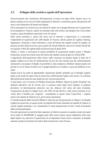 131
3.5. Sviluppo della società a seguito dell’operazione
Successivamente alla conclusione dell’operazione avvenuta nel luglio 2010, Alajmo S.p.A. ha
potuto usufruire di un network molto importante di relazioni e conoscenze grazie alla presenza del
nuovo socio finanziario all’interno del capitale.
Già in precedenza la società aveva una lettera di intenti con il gruppo Benetton per l’acquisizione
di una proprietà a Venezia e aprire un ristorante nella città storica; tale progetto non è mai andato
in porto a causa di problemi autorizzativi con il Comune.
Nello stesso momento e, grazie alla nuova rete di relazioni a disposizione, si è presentata
l’opportunità di acquisizione del caffé Quadri di Venezia, attività gestita da Ligabue Catering.
Segnaliamo, solamente a titolo informativo, come all’interno del capitale sociale di Ligabue sia
presente un altro fondo di private equity gestito da Alcedo SGR che, attraverso il fondo Alcedo III,
ha acquisito il 40% del capitale della società nel mese di aprile 2010.
Alajmo è venuta a conoscenza di questa possibilità di acquisizione proprio grazie a Palladio
Finanziaria, società che risulta essere all’interno del capitale sociale proprio di Alcedo SGR.
L’opportunità dell’acquisizione dello storico caffé veneziano era proprio legata al fatto che il
gruppo Ligabue era in fase di ristrutturazione ed uno dei rami ritenuto non più sufficientemente
remunerativo era proprio il Quadri; la possibilità è stata sottoposta a Raffaele Alajmo proprio nel
periodo in cui la lettera d’intenti con il gruppo Benetton era scaduta a causa dei problemi di cui
sopra.
Alajmo S.p.A. ha scelto di approfondire l’operazione Quadri; parlando con la famiglia Ligabue
hanno avuto modo di capire come la stessa fosse affettivamente legata a tale locale e la soluzione
della dismissione totale era una strada che non volevano percorrere.
A quel punto, con il consenso di Palladio Finanziaria, Raffaele Alajmo ha potuto formulare una
proposta alternativa che ha trovato, poi, il consenso anche degli stessi Ligabue; la proposta
prevedeva: la determinazione attraverso una due diligence del valore del ramo d’azienda,
l’acquisizione da parte di Alajmo S.p.A. del 100% di tale attività e, nello stesso momento in cui
veniva fatto il bonifico per l’acquisto - concludendo in questo modo l’operazione - Ligabue
entrava nel capitale di Alajmo S.p.A. per lo stesso ammontare.
L’azienda acquisita dalla società di Rubano è stata fusa per incorporazione in Alajmo e la famiglia
Ligabue ha conservato, in questo modo, la proprietà del locale (entrando nel capitale di Alajmo, la
società Ligabue partecipa e ne è proprietaria in modo proporzionale di tutti i locali di proprietà
dalla società partecipata).
Con tale operazione la società ha fatto registrare un’ulteriore aumento di capitale sociale arrivando
ad un totale di 500.000,00€; la maggior parte dello stesso rimane ancora saldamente nelle mani
degli Alajmo ma, attraverso l’acquisizione di un’importante locale storico veneziano, la famiglia
aumenta i propri investimenti nel settore della ristorazione veneta di lusso.
 