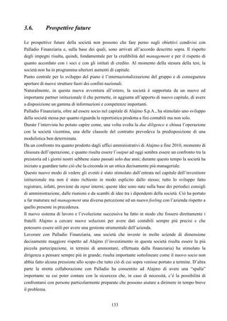 133
3.6. Prospettive future
Le prospettive future della società non possono che fare perno sugli obiettivi condivisi con
Palladio Finanziaria e, sulla base dei quali, sono arrivati all’accordo descritto sopra. Il rispetto
degli impegni risulta, quindi, fondamentale per la credibilità del management e per il rispetto di
quanto accordato con i soci e con gli istituti di credito. Al momento della stesura della tesi, la
società non ha in programma ulteriori aumenti di capitale.
Punto centrale per lo sviluppo del piano è l’internazionalizzazione del gruppo e di conseguenza
aperture di nuove strutture fuori dei confini nazionali.
Naturalmente, in questa nuova avventura all’estero, la società è supportata da un nuovo ed
importante partner istituzionale il che permette, in aggiunta all’apporto di nuovo capitale, di avere
a disposizione un gamma di informazioni e competenze importanti.
Palladio Finanziaria, oltre ad essere socio nel capitale di Alajmo S.p.A., ha stimolato uno sviluppo
della società stessa per quanto riguarda la reportistica prodotta a fini contabili ma non solo.
Durate l’intervista ho potuto capire come, una volta svolta la due diligence e chiusa l’operazione
con la società vicentina, una delle clausole del contratto prevedeva la predisposizione di una
modulistica ben determinata.
Da un confronto tra quanto prodotto dagli uffici amministrativi di Alajmo a fine 2010, momento di
chiusura dell’operazione, e quanto risulta essere l’output ad oggi sembra essere un confronto tra la
preistoria ed i giorni nostri sebbene siano passati solo due anni; durante questo tempo la società ha
iniziato a guardare tutto ciò che la circonda in un ottica decisamente più manageriale.
Questo nuovo modo di vedere gli eventi è stato stimolato dall’entrata nel capitale dell’investitore
istituzionale ma non è stato richiesto in modo esplicito dallo stesso; tutto lo sviluppo fatto
registrare, infatti, proviene da input interni; queste idee sono nate sulla base dei periodici consigli
di amministrazione, dalle riunioni e da scambi di idee tra i dipendenti della società. Ciò ha portato
a far maturare nel management una diversa percezione ed un nuovo feeling con l’azienda rispetto a
quello presente in precedenza.
Il nuovo sistema di lavoro e l’evoluzione successiva ha fatto in modo che fossero direttamente i
fratelli Alajmo a cercare nuove soluzioni per avere dati contabili sempre più precisi e che
potessero essere utili per avere una gestione strumentale dell’azienda.
Lavorare con Palladio Finanziaria, una società che investe in molte aziende di dimensione
decisamente maggiore rispetto ad Alajmo (l’investimento in questa società risulta essere la più
piccola partecipazione, in termini di ammontare, effettuata dalla finanziaria) ha stimolato la
dirigenza a pensare sempre più in grande; risulta importante sottolineare come il nuovo socio non
abbia fatto alcuna pressione allo scopo che tutto ciò di cui sopra venisse portato a termine. D’altra
parte la stretta collaborazione con Palladio ha consentito ad Alajmo di avere una “spalla”
importante su cui poter contare con la sicurezza che, in caso di necessità, c’è la possibilità di
confrontarsi con persone particolarmente preparate che possono aiutare a dirimere in tempo breve
il problema.
 